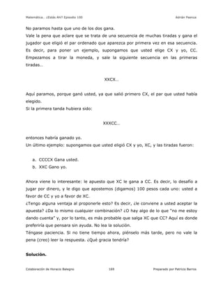 Matemática… ¿Estás Ahí? Episodio 100 www.librosmaravillosos.com Adrián Paenza
Colaboración de Horacio Balegno Preparado por Patricio Barros169
No paramos hasta que uno de los dos gana.
Vale la pena que aclare que se trata de una secuencia de muchas tiradas y gana el
jugador que eligió el par ordenado que aparezca por primera vez en esa secuencia.
Es decir, para poner un ejemplo, supongamos que usted elige CX y yo, CC.
Empezamos a tirar la moneda, y sale la siguiente secuencia en las primeras
tiradas…
XXCX…
Aquí paramos, porque ganó usted, ya que salió primero CX, el par que usted había
elegido.
Si la primera tanda hubiera sido:
XXXCC…
entonces habría ganado yo.
Un último ejemplo: supongamos que usted eligió CX y yo, XC, y las tiradas fueron:
a. CCCCX Gana usted.
b. XXC Gano yo.
Ahora viene lo interesante: le apuesto que XC le gana a CC. Es decir, lo desafío a
jugar por dinero, y le digo que apostemos (digamos) 100 pesos cada uno: usted a
favor de CC y yo a favor de XC.
¿Tengo alguna ventaja al proponerle esto? Es decir, ¿le conviene a usted aceptar la
apuesta? ¿Da lo mismo cualquier combinación? ¿O hay algo de lo que “no me estoy
dando cuenta” y, por lo tanto, es más probable que salga XC que CC? Aquí es donde
preferiría que pensara sin ayuda. No lea la solución.
Téngase paciencia. Si no tiene tiempo ahora, piénselo más tarde, pero no vale la
pena (creo) leer la respuesta. ¿Qué gracia tendría?
Solución.
 