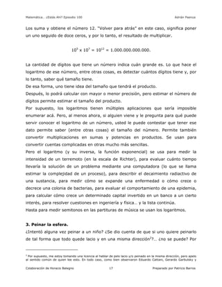 Matemática… ¿Estás Ahí? Episodio 100 www.librosmaravillosos.com Adrián Paenza
Colaboración de Horacio Balegno Preparado por Patricio Barros17
Los suma y obtiene el número 12. “Volver para atrás” en este caso, significa poner
un uno seguido de doce ceros, y por lo tanto, el resultado de multiplicar.
105
x 107
= 1012
= 1.000.000.000.000.
La cantidad de dígitos que tiene un número indica cuán grande es. Lo que hace el
logaritmo de ese número, entre otras cosas, es detectar cuántos dígitos tiene y, por
lo tanto, saber qué tamaño tiene.
De esa forma, uno tiene idea del tamaño que tendrá el producto.
Después, lo podrá calcular con mayor o menor precisión, pero estimar el número de
dígitos permite estimar el tamaño del producto.
Por supuesto, los logaritmos tienen múltiples aplicaciones que sería imposible
enumerar acá. Pero, al menos ahora, si alguien viene y le pregunta para qué puede
servir conocer el logaritmo de un número, usted le puede contestar que tener ese
dato permite saber (entre otras cosas) el tamaño del número. Permite también
convertir multiplicaciones en sumas y potencias en productos. Se usan para
convertir cuentas complicadas en otras mucho más sencillas.
Pero el logaritmo (y su inversa, la función exponencial) se usa para medir la
intensidad de un terremoto (en la escala de Richter), para evaluar cuánto tiempo
llevaría la solución de un problema mediante una computadora (lo que se llama
estimar la complejidad de un proceso), para describir el decaimiento radiactivo de
una sustancia, para medir cómo se expande una enfermedad o cómo crece o
decrece una colonia de bacterias, para evaluar el comportamiento de una epidemia,
para calcular cómo crece un determinado capital invertido en un banco a un cierto
interés, para resolver cuestiones en ingeniería y física… y la lista continúa.
Hasta para medir semitonos en las partituras de música se usan los logaritmos.
3. Peinar la esfera.
¿Intentó alguna vez peinar a un niño? ¿Se dio cuenta de que si uno quiere peinarlo
de tal forma que todo quede lacio y en una misma dirección2
?… ¿no se puede? Por
2
Por supuesto, me estoy tomando una licencia al hablar de pelo lacio y/o peinado en la misma dirección, pero apelo
al sentido común de quien lee esto. En todo caso, como bien observaron Eduardo Cattani, Gerardo Garbulsky y
 
