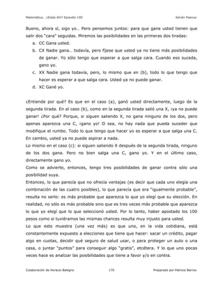 Matemática… ¿Estás Ahí? Episodio 100 www.librosmaravillosos.com Adrián Paenza
Colaboración de Horacio Balegno Preparado por Patricio Barros170
Bueno, ahora sí, sigo yo… Pero pensemos juntos: para que gane usted tienen que
salir dos “cara” seguidas. Miremos las posibilidades en las primeras dos tiradas:
a. CC Gana usted.
b. CX Nadie gana… todavía, pero fíjese que usted ya no tiene más posibilidades
de ganar. Yo sólo tengo que esperar a que salga cara. Cuando eso suceda,
gano yo.
c. XX Nadie gana todavía, pero, lo mismo que en (b), todo lo que tengo que
hacer es esperar a que salga cara. Usted ya no puede ganar.
d. XC Gané yo.
¿Entiende por qué? Es que en el caso (a), ganó usted directamente, luego de la
segunda tirada. En el caso (b), como en la segunda tirada salió una X, ¡ya no puede
ganar! ¿Por qué? Porque, si siguen saliendo X, no gana ninguno de los dos, pero
apenas aparezca una C, ¡gano yo! O sea, no hay nada que pueda suceder que
modifique el rumbo. Todo lo que tengo que hacer yo es esperar a que salga una C.
En cambio, usted ya no puede aspirar a nada.
Lo mismo en el caso (c): si siguen saliendo X después de la segunda tirada, ninguno
de los dos gana. Pero no bien salga una C, gano yo. Y en el último caso,
directamente gano yo.
Como se advierte, entonces, tengo tres posibilidades de ganar contra sólo una
posibilidad suya.
Entonces, lo que parecía que no ofrecía ventajas (es decir que cada uno elegía una
combinación de las cuatro posibles), lo que parecía que era “igualmente probable”,
resulta no serlo: es más probable que aparezca lo que yo elegí que su elección. En
realidad, no sólo es más probable sino que es tres veces más probable que aparezca
lo que yo elegí que lo que seleccionó usted. Por lo tanto, haber apostado los 100
pesos como si tuviéramos las mismas chances resulta muy injusto para usted.
Lo que esto muestra (una vez más) es que uno, en la vida cotidiana, está
constantemente expuesto a elecciones que tiene que hacer: sacar un crédito, pagar
algo en cuotas, decidir qué seguro de salud usar, o para proteger un auto o una
casa, o juntar “puntos” para conseguir algo “gratis”, etcétera. Y lo que uno pocas
veces hace es analizar las posibilidades que tiene a favor y/o en contra.
 