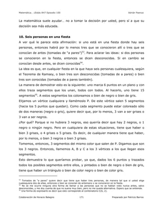Matemática… ¿Estás Ahí? Episodio 100 www.librosmaravillosos.com Adrián Paenza
Colaboración de Horacio Balegno Preparado por Patricio Barros171
La matemática suele ayudar… no a tomar la decisión por usted, pero sí a que su
decisión sea más educada.
10. Seis personas en una fiesta
A ver qué le parece esta afirmación: si uno está en una fiesta donde hay seis
personas, entonces habrá por lo menos tres que se conocieron allí o tres que se
conocían de antes (tomadas de “a pares”)53
. Para aclarar las ideas: si dos personas
se conocieron en la fiesta, entonces se dicen desconocidas. Si en cambio se
conocían desde antes, se dicen conocidas54
.
La idea es que, en cualquier fiesta en la que haya seis personas cualesquiera, según
el Teorema de Ramsey, o bien tres son desconocidas (tomadas de a pares) o bien
tres son conocidas (tomadas de a pares también).
La manera de demostrar esto es la siguiente: uno marca 6 puntos en un plano y con
ellos traza segmentos que los unan, todos con todos. Al hacerlo, uno tiene 15
segmentos55
. A estos segmentos los coloreamos o bien de negro o bien de gris.
Elijamos un vértice cualquiera y llamémoslo P. De este vértice salen 5 segmentos
(hacia los 5 puntos que quedan). Como cada segmento puede estar coloreado sólo
de dos maneras (negro o gris), quiere decir que, por lo menos, 3 van a ser grises o
3 van a ser negros.
¿Por qué? Porque si no hubiera 3 negros, eso querría decir que hay 2 negros, o 1
negro o ningún negro. Pero en cualquiera de estas situaciones, tiene que haber o
bien 3 grises, o 4 grises o 5 grises. Es decir, de cualquier manera tiene que haber,
por lo menos, o bien 3 negros o bien 3 grises.
Tomemos, entonces, 3 segmentos del mismo color que salen de P. Digamos que son
los 3 negros. Entonces, llamemos A, B y C a los 3 vértices a los que llegan esos
segmentos.
Esto demuestra lo que queríamos probar, ya que, dados los 6 puntos y trazados
todos los posibles segmentos entre ellos, y pintados o bien de negro o bien de gris,
tiene que haber un triángulo o bien de color negro o bien de color gris.
53
Tomados de “a pares” quiere decir que tiene que haber tres personas, de manera tal que si usted elige
cualesquiera dos de ellas, entonces o bien se conocían de antemano o se conocieron en la fiesta.
54
No se me ocurre ninguna otra forma de llamar a las personas que no se habían visto nunca antes, salvo
desconocidas, y me doy cuenta de que no suena muy bien, pero no me queda alternativa. Espero que se entienda.
55
Una forma de expresarlo es decir que esto corresponde al combinatorio C(6, 2).
 