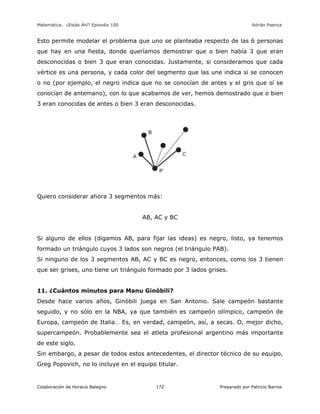 Matemática… ¿Estás Ahí? Episodio 100 www.librosmaravillosos.com Adrián Paenza
Colaboración de Horacio Balegno Preparado por Patricio Barros172
Esto permite modelar el problema que uno se planteaba respecto de las 6 personas
que hay en una fiesta, donde queríamos demostrar que o bien había 3 que eran
desconocidas o bien 3 que eran conocidas. Justamente, si consideramos que cada
vértice es una persona, y cada color del segmento que las une indica si se conocen
o no (por ejemplo, el negro indica que no se conocían de antes y el gris que sí se
conocían de antemano), con lo que acabamos de ver, hemos demostrado que o bien
3 eran conocidas de antes o bien 3 eran desconocidas.
Quiero considerar ahora 3 segmentos más:
AB, AC y BC
Si alguno de ellos (digamos AB, para fijar las ideas) es negro, listo, ya tenemos
formado un triángulo cuyos 3 lados son negros (el triángulo PAB).
Si ninguno de los 3 segmentos AB, AC y BC es negro, entonces, como los 3 tienen
que ser grises, uno tiene un triángulo formado por 3 lados grises.
11. ¿Cuántos minutos para Manu Ginóbili?
Desde hace varios años, Ginóbili juega en San Antonio. Sale campeón bastante
seguido, y no sólo en la NBA, ya que también es campeón olímpico, campeón de
Europa, campeón de Italia… Es, en verdad, campeón, así, a secas. O, mejor dicho,
supercampeón. Probablemente sea el atleta profesional argentino más importante
de este siglo.
Sin embargo, a pesar de todos estos antecedentes, el director técnico de su equipo,
Greg Popovich, no lo incluye en el equipo titular.
 