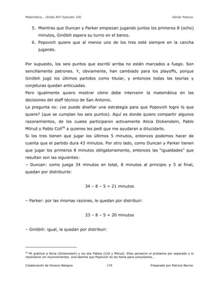 Matemática… ¿Estás Ahí? Episodio 100 www.librosmaravillosos.com Adrián Paenza
Colaboración de Horacio Balegno Preparado por Patricio Barros174
5. Mientras que Duncan y Parker empiezan jugando juntos los primeros 8 (ocho)
minutos, Ginóbili espera su turno en el banco.
6. Popovich quiere que al menos uno de los tres esté siempre en la cancha
jugando.
Por supuesto, los seis puntos que escribí arriba no están marcados a fuego. Son
sencillamente patrones. Y, obviamente, han cambiado para los playoffs, porque
Ginóbili jugó los últimos partidos como titular, y entonces todas las teorías y
conjeturas quedan anticuadas.
Pero igualmente quiero mostrar cómo debe intervenir la matemática en las
decisiones del staff técnico de San Antonio.
La pregunta es: ¿se puede diseñar una estrategia para que Popovich logre lo que
quiere? (que se cumplan los seis puntos). Aquí es donde quiero compartir algunos
razonamientos, de los cuales participaron activamente Alicia Dickenstein, Pablo
Milrud y Pablo Coll56
a quienes les pedí que me ayudaran a dilucidarlo.
Si los tres tienen que jugar los últimos 5 minutos, entonces podemos hacer de
cuenta que el partido dura 43 minutos. Por otro lado, como Duncan y Parker tienen
que jugar los primeros 8 minutos obligatoriamente, entonces las “igualdades” que
resultan son las siguientes:
– Duncan: como juega 34 minutos en total, 8 minutos al principio y 5 al final,
quedan por distribuirle:
34 – 8 – 5 = 21 minutos
– Parker: por las mismas razones, le quedan por distribuir:
33 – 8 – 5 = 20 minutos
– Ginóbili: igual, le quedan por distribuir:
56
Mi gratitud a Alicia (Dickenstein) y los dos Pablos (Coll y Milrud). Ellos pensaron el problema por separado y lo
resolvieron sin inconvenientes. Una lástima que Popovich no los llame para consultarlos…
 