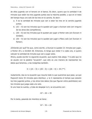 Matemática… ¿Estás Ahí? Episodio 100 www.librosmaravillosos.com Adrián Paenza
Colaboración de Horacio Balegno Preparado por Patricio Barros176
de ellos jugando con el tercero en el banco. Es decir, quiero que la cantidad X de
minutos que están los tres jugando juntos sea la máxima posible, y que en el resto
del tiempo haya uno solo de los tres en la cancha. Es decir:
a. X es la cantidad de minutos que van a estar los tres en la cancha jugando
juntos.
b. (21 – X) son los minutos que le quedan por jugar a Duncan solo (sin ninguno
de los otros dos compañeros).
c. (20 – X) son los minutos que le quedan por jugar a Parker solo (sin Duncan ni
Ginóbili).
d. (26 – X) son los minutos que le quedan por jugar a Manu solo (sin Duncan ni
Parker).
¿Entiende por qué? Es que, como escribí, a Duncan le quedan 21 minutos por jugar,
a Parker 20 y a Ginóbili 26. Entonces, le tengo que restar X a cada uno, si quiero
calcular la cantidad de minutos que van a jugar solos.
Ahora, puedo escribir la siguiente ecuación, que explico más abajo. Y le pido que no
se asuste con la palabra “ecuación”, que sólo es una manera de representar los
datos que tenemos, y las incógnitas también.
X + (21 – X) + (20 – X) + (26 – X) = 35 (**)
Justamente, ésa es la ecuación que resume todo lo que queremos que pase, ya que
Popovich tiene 35 minutos para distribuir, y la X representa el tiempo que estarán
los tres jugando juntos, y los otros tres datos (los que figuran entre paréntesis) son
los minutos que juega cada uno solo.
Si uno hace la cuenta, y trata de despejar la X, se encuentra con:
67 – 2X = 35
Por lo tanto, pasando de miembro se tiene:
67 – 35 = 2X
 