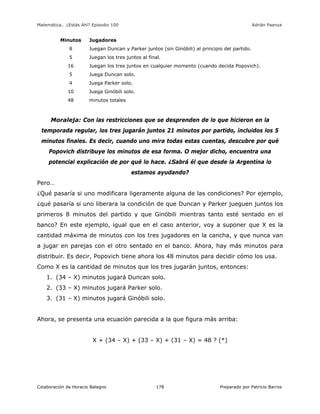 Matemática… ¿Estás Ahí? Episodio 100 www.librosmaravillosos.com Adrián Paenza
Colaboración de Horacio Balegno Preparado por Patricio Barros178
Minutos Jugadores
8 Juegan Duncan y Parker juntos (sin Ginóbili) al principio del partido.
5 Juegan los tres juntos al final.
16 Juegan los tres juntos en cualquier momento (cuando decida Popovich).
5 Juega Duncan solo.
4 Juega Parker solo.
10 Juega Ginóbili solo.
48 minutos totales
Moraleja: Con las restricciones que se desprenden de lo que hicieron en la
temporada regular, los tres jugarán juntos 21 minutos por partido, incluidos los 5
minutos finales. Es decir, cuando uno mira todas estas cuentas, descubre por qué
Popovich distribuye los minutos de esa forma. O mejor dicho, encuentra una
potencial explicación de por qué lo hace. ¿Sabrá él que desde la Argentina lo
estamos ayudando?
Pero…
¿Qué pasaría si uno modificara ligeramente alguna de las condiciones? Por ejemplo,
¿qué pasaría si uno liberara la condición de que Duncan y Parker jueguen juntos los
primeros 8 minutos del partido y que Ginóbili mientras tanto esté sentado en el
banco? En este ejemplo, igual que en el caso anterior, voy a suponer que X es la
cantidad máxima de minutos con los tres jugadores en la cancha, y que nunca van
a jugar en parejas con el otro sentado en el banco. Ahora, hay más minutos para
distribuir. Es decir, Popovich tiene ahora los 48 minutos para decidir cómo los usa.
Como X es la cantidad de minutos que los tres jugarán juntos, entonces:
1. (34 – X) minutos jugará Duncan solo.
2. (33 – X) minutos jugará Parker solo.
3. (31 – X) minutos jugará Ginóbili solo.
Ahora, se presenta una ecuación parecida a la que figura más arriba:
X + (34 – X) + (33 – X) + (31 – X) = 48 ? (*)
 