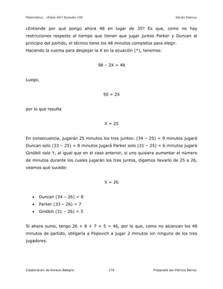 Matemática… ¿Estás Ahí? Episodio 100 www.librosmaravillosos.com Adrián Paenza
Colaboración de Horacio Balegno Preparado por Patricio Barros179
¿Entiende por qué pongo ahora 48 en lugar de 35? Es que, como no hay
restricciones respecto al tiempo que tienen que jugar juntos Parker y Duncan al
principio del partido, el técnico tiene los 48 minutos completos para elegir.
Haciendo la cuenta para despejar la X en la ecuación (*), tenemos:
98 – 2X = 48
Luego,
50 = 2X
por lo que resulta
X = 25
En consecuencia, jugarán 25 minutos los tres juntos: (34 – 25) = 9 minutos jugará
Duncan solo (33 – 25) = 8 minutos jugará Parker solo (31 – 25) = 6 minutos jugará
Ginóbili solo Y, al igual que en el caso anterior, si uno quisiera aumentar el número
de minutos durante los cuales jugarán los tres juntos, digamos llevarlo de 25 a 26,
veamos qué sucede:
X = 26
 Duncan (34 – 26) = 8
 Parker (33 – 26) = 7
 Ginóbili (31 – 26) = 5
Si ahora sumo, tengo 26 + 8 + 7 + 5 = 46, por lo que, como no alcanzan los 48
minutos de partido, obligaría a Popovich a jugar 2 minutos sin ninguno de los tres
jugadores.
 
