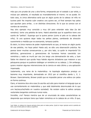 Matemática… ¿Estás Ahí? Episodio 100 www.librosmaravillosos.com Adrián Paenza
Colaboración de Horacio Balegno Preparado por Patricio Barros18
más que uno pruebe de una u otra forma, empezando por el costado o por atrás, o
incluso por adelante, el resultado es invariablemente el mismo: no se puede. En
todo caso, la única alternativa sería que en algún punto de la cabeza ¡el niño no
tuviera pelo! No importa cuán creativo uno quiera ser, al final siempre hay pelos
que apuntan para arriba… o en distintas direcciones. Es lo que se conoce con el
nombre de remolino.
Hay otro ejemplo muy conocido y muy útil para entender esta idea (la del
remolino): tome una pelotita de tenis. Habrá advertido que la superficie tiene una
suerte de “pelitos”. Suponga que la quiere peinar (como el pelo en la cabeza del
niño). Si uno quisiera dejar todos los pelitos planos, cambiando de dirección
suavemente a medida que va avanzando, tampoco podría.
Es decir, la única manera de poder implementarlo es que, al menos en algún punto
de esa pelotita, ¡no haya pelos! Hasta acá, es sólo una observación práctica. No
parece tener muchas consecuencias y, por otro lado, ¿a quién le importaría? En
definitiva, generaciones y generaciones de humanos hemos coexistido con
remolinos y nadie se murió por eso (no tengo una demostración de esto, y Juan
Sabia me observó que quizás haya habido algunos dictadores que mataron a sus
peluqueros porque no pudieron doblegar un remolino en su cabeza…). Sin embargo,
quiero mostrar algunas intervenciones de la ciencia en esto último y una aplicación
impensada.
Justamente, una rama de la matemática –la topología algebraica produjo un
teorema muy importante, demostrado en 1912 por el científico danés L. E. J.
Brower. Esencialmente, Brower probó que es imposible peinar una esfera con pelos
en forma continua.
Claro, el teorema dice otra cosa (lo escribo acá sólo para mostrar el lenguaje que se
usa corrientemente en matemática y que está totalmente desvinculado de lo que
uno lee/escucha/habla en nuestra sociedad): No existen sobre la esfera campos
vectoriales tangentes continuos nunca nulos.
Increíble, ¿no? Parece mentira que de un enunciado de estas características se
desprenda que siempre tiene que haber remolinos en la cabeza de un niño. O que,
Juan Sabia, la cabeza de ninguna persona tiene pelo en todas partes. Quizá el mejor ejemplo sería la pelotita de
tenis, que sí tiene pelos en toda su superficie
 