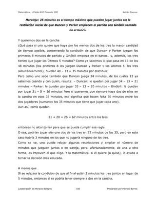 Matemática… ¿Estás Ahí? Episodio 100 www.librosmaravillosos.com Adrián Paenza
Colaboración de Horacio Balegno Preparado por Patricio Barros180
Moraleja: 25 minutos es el tiempo máximo que pueden jugar juntos sin la
restricción inicial de que Duncan y Parker empiecen el partido con Ginóbili sentado
en el banco.
Y queremos dos en la cancha
¿Qué pasa si uno quiere que haya por los menos dos de los tres la mayor cantidad
de tiempo posible, conservando la condición de que Duncan y Parker juegan los
primeros 8 minutos de partido y Ginóbili empieza en el banco… y, además, los tres
tienen que jugar los últimos 5 minutos? Como ya sabemos lo que pasa en 13 de los
48 minutos (los primeros 8 los juegan Duncan y Parker y los últimos 5, los tres
simultáneamente), quedan 48 – 13 = 35 minutos por distribuir.
Pero como uno sabe también que Duncan juega 34 minutos, de los cuales 13 ya
sabemos cuándo y con quién, resulta: – Duncan: le quedan por jugar 34 – 13 = 21
minutos – Parker: le quedan por jugar 33 – 13 = 20 minutos – Ginóbili: le quedan
por jugar 31 – 5 = 26 minutos Pero si queremos que siempre haya dos de ellos en
la cancha en esos 35 minutos, eso significa que hacen falta 70 minutos entre los
dos jugadores (sumando los 35 minutos que tiene que jugar cada uno).
Aun así, como quedan
21 + 20 + 26 = 67 minutos entre los tres
entonces no alcanzarían para que se pueda cumplir esa regla.
O sea, podrían jugar siempre dos de los tres en 32 minutos de los 35, pero en este
caso habría 3 minutos en los que no jugaría ninguno de los tres.
Como se ve, uno puede relajar algunas restricciones y ampliar el número de
minutos que jueguen juntos o en pareja, pero, afortunadamente, de una u otra
forma, es Popovich el que elige. Y la matemática, si él quiere (o quiso), lo ayuda a
tomar la decisión más educada.
A menos que…
Si se relajara la condición de que al final estén 2 minutos los tres juntos en lugar de
5 minutos, entonces sí se podría tener siempre a dos en la cancha.
 