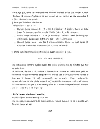 Matemática… ¿Estás Ahí? Episodio 100 www.librosmaravillosos.com Adrián Paenza
Colaboración de Horacio Balegno Preparado por Patricio Barros181
Esto surge que, como se sabe que hay 8 minutos iniciales en los que juegan Duncan
y Parker, y 2 minutos finales en los que juegan los tres juntos, ya hay asignados (8
+ 2) = 10 minutos de los 48.
Quedan por distribuir 38 minutos.
Analicemos caso por caso:
 Duncan juega seguro: 8 + 2 = 10 (8 iniciales y 2 finales). Como en total
juega 34 minutos, quedan por distribuirle (34 – 10) = 24 minutos.
 Parker juega seguro: 8 + 2 = 10 (8 iniciales y 2 finales). Como en total juega
33 minutos, quedan por distribuirle (33 – 10) = 23 minutos.
 Ginóbili juega seguro sólo los 2 minutos finales. Como en total juega 31
minutos, quedan por distribuirle (31 – 2) = 29 minutos.
Si ahora sumo los minutos que tiene para jugar cada uno, o sea…
24 + 23 + 29 = 76 minutos
esto indica que siempre pueden jugar dos juntos durante los 38 minutos que hay
para distribuir.
En definitiva, de una u otra forma la matemática coopera en la decisión, pero no
determina en qué momentos del partido el técnico usa a cada jugador ni cuándo lo
deja en el banco, ni qué combinación es la mejor. Pero, ciertamente,
aprovechándose de ella (de la matemática) es posible determinar cuál es el número
máximo de minutos que pueden estar juntos en la cancha respetando los patrones
que el técnico diagramó al principio.
12. Encontrar el número perdido
Prepárese para sorprenderse por un rato.
Elija un número cualquiera de cuatro dígitos. Hágalo aunque yo no lo pueda ver.
Mientras tanto, yo uso:
1236
 