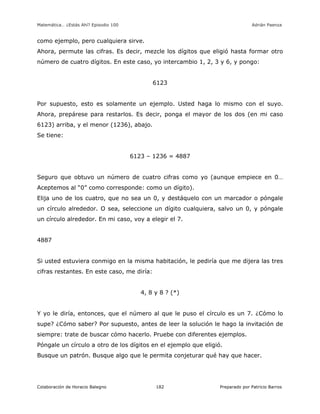 Matemática… ¿Estás Ahí? Episodio 100 www.librosmaravillosos.com Adrián Paenza
Colaboración de Horacio Balegno Preparado por Patricio Barros182
como ejemplo, pero cualquiera sirve.
Ahora, permute las cifras. Es decir, mezcle los dígitos que eligió hasta formar otro
número de cuatro dígitos. En este caso, yo intercambio 1, 2, 3 y 6, y pongo:
6123
Por supuesto, esto es solamente un ejemplo. Usted haga lo mismo con el suyo.
Ahora, prepárese para restarlos. Es decir, ponga el mayor de los dos (en mi caso
6123) arriba, y el menor (1236), abajo.
Se tiene:
6123 – 1236 = 4887
Seguro que obtuvo un número de cuatro cifras como yo (aunque empiece en 0…
Aceptemos al “0” como corresponde: como un dígito).
Elija uno de los cuatro, que no sea un 0, y destáquelo con un marcador o póngale
un círculo alrededor. O sea, seleccione un dígito cualquiera, salvo un 0, y póngale
un círculo alrededor. En mi caso, voy a elegir el 7.
4887
Si usted estuviera conmigo en la misma habitación, le pediría que me dijera las tres
cifras restantes. En este caso, me diría:
4, 8 y 8 ? (*)
Y yo le diría, entonces, que el número al que le puso el círculo es un 7. ¿Cómo lo
supe? ¿Cómo saber? Por supuesto, antes de leer la solución le hago la invitación de
siempre: trate de buscar cómo hacerlo. Pruebe con diferentes ejemplos.
Póngale un círculo a otro de los dígitos en el ejemplo que eligió.
Busque un patrón. Busque algo que le permita conjeturar qué hay que hacer.
 