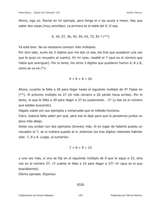 Matemática… ¿Estás Ahí? Episodio 100 www.librosmaravillosos.com Adrián Paenza
Colaboración de Horacio Balegno Preparado por Patricio Barros183
Ahora, sigo yo. Revise en mi ejemplo, pero tenga el o los suyos a mano. Hay que
saber dos cosas (muy sencillas). La primera es la tabla del 9. O sea,
9, 18, 27, 36, 45, 54, 63, 72, 81 ? (**)
Ya está bien. No es necesario conocer más múltiplos.
Por otro lado, sume los 3 dígitos que me dijo (o sea, los tres que quedaron una vez
que le puso un recuadro al cuarto). En mi caso, resalté el 7 (que es el número que
había que averiguar). Por lo tanto, los otros 3 dígitos que quedaron fueron 4, 8 y 8,
como se ve en (*):
4 + 8 + 8 = 20
Ahora, ¿cuánto le falta a 20 para llegar hasta el siguiente múltiplo de 9? Fíjese en
(**). El próximo múltiplo es 27 (el más cercano a 20 yendo hacia arriba). Por lo
tanto, lo que le falta a 20 para llegar a 27 es justamente… ¡7! (y ése es el número
que estaba buscando).
Hágalo usted con sus ejemplos y compruebe que el método funciona.
Claro, todavía falta saber por qué, pero eso lo dejo para que lo pensemos juntos un
poco más abajo.
Antes voy probar con dos ejemplos (breves) más. Si en lugar de haberle puesto un
recuadro al 7, se lo hubiera puesto al 4, entonces los tres dígitos restantes habrían
sido: 7, 8 y 8. Luego, al sumarlos:
7 + 8 + 8 = 23
y una vez más, si uno se fija en el siguiente múltiplo de 9 que le sigue a 23, otra
vez es el número 27. ¿Y cuánto le falta a 23 para llegar a 27? ¡4! (que es lo que
buscábamos).
Último ejemplo. Elijamos:
9320
 