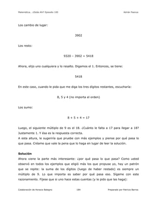 Matemática… ¿Estás Ahí? Episodio 100 www.librosmaravillosos.com Adrián Paenza
Colaboración de Horacio Balegno Preparado por Patricio Barros184
Los cambio de lugar:
3902
Los resto:
9320 – 3902 = 5418
Ahora, elijo uno cualquiera y lo resalto. Digamos el 1. Entonces, se tiene:
5418
En este caso, cuando le pida que me diga los tres dígitos restantes, escucharía:
8, 5 y 4 (no importa el orden)
Los sumo:
8 + 5 + 4 = 17
Luego, el siguiente múltiplo de 9 es el 18. ¿Cuánto le falta a 17 para llegar a 18?
Justamente 1. Y ésa es la respuesta correcta.
A esta altura, le sugeriría que pruebe con más ejemplos y piense por qué pasa lo
que pasa. Créame que vale la pena que lo haga en lugar de leer la solución.
Solución
Ahora viene la parte más interesante: ¿por qué pasa lo que pasa? Como usted
observó en todos los ejemplos que eligió más los que propuse yo, hay un patrón
que se repite: la suma de los dígitos (luego de haber restado) es siempre un
múltiplo de 9. Lo que importa es saber por qué pasa eso. Sígame con este
razonamiento. Fíjese que si uno hace estas cuentas (y le pido que las haga):
 