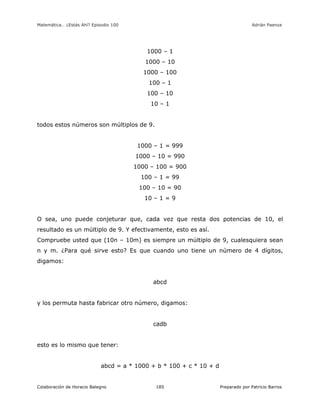 Matemática… ¿Estás Ahí? Episodio 100 www.librosmaravillosos.com Adrián Paenza
Colaboración de Horacio Balegno Preparado por Patricio Barros185
1000 – 1
1000 – 10
1000 – 100
100 – 1
100 – 10
10 – 1
todos estos números son múltiplos de 9.
1000 – 1 = 999
1000 – 10 = 990
1000 – 100 = 900
100 – 1 = 99
100 – 10 = 90
10 – 1 = 9
O sea, uno puede conjeturar que, cada vez que resta dos potencias de 10, el
resultado es un múltiplo de 9. Y efectivamente, esto es así.
Compruebe usted que (10n – 10m) es siempre un múltiplo de 9, cualesquiera sean
n y m. ¿Para qué sirve esto? Es que cuando uno tiene un número de 4 dígitos,
digamos:
abcd
y los permuta hasta fabricar otro número, digamos:
cadb
esto es lo mismo que tener:
abcd = a * 1000 + b * 100 + c * 10 + d
 