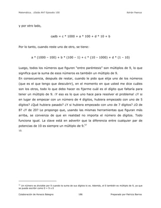 Matemática… ¿Estás Ahí? Episodio 100 www.librosmaravillosos.com Adrián Paenza
Colaboración de Horacio Balegno Preparado por Patricio Barros186
y por otro lado,
cadb = c * 1000 + a * 100 + d * 10 + b
Por lo tanto, cuando reste uno de otro, se tiene:
a * (1000 – 100) + b * (100 – 1) + c * (10 – 1000) + d * (1 – 10)
Luego, todos los números que figuren “entre paréntesis” son múltiplos de 9, lo que
significa que la suma de esos números es también un múltiplo de 9.
En consecuencia, después de restar, cuando le pido que elija uno de los números
(que es el que tengo que descubrir), en el momento en que usted me dice cuáles
son los otros, todo lo que debo hacer es fijarme cuál es el dígito que faltaría para
tener un múltiplo de 9. ¡Y eso es lo que uno hace para resolver el problema! ¿Y si
en lugar de empezar con un número de 4 dígitos, hubiera empezado con uno de 5
dígitos? ¿Qué hubiera pasado? ¿Y si hubiera empezado con uno de 7 dígitos? ¿O de
8? ¿Y de 20? Le propongo que, usando las mismas herramientas que figuran más
arriba, se convenza de que en realidad no importa el número de dígitos. Todo
funciona igual. La clave está en advertir que la diferencia entre cualquier par de
potencias de 10 es siempre un múltiplo de 9.57
10.
57
Un número es divisible por 9 cuando la suma de sus dígitos lo es. Además, el 0 también es múltiplo de 9, ya que
se puede escribir como 0 = 9 x 0
 