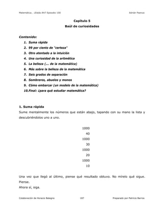 Matemática… ¿Estás Ahí? Episodio 100 www.librosmaravillosos.com Adrián Paenza
Colaboración de Horacio Balegno Preparado por Patricio Barros187
Capítulo 5
Baúl de curiosidades
Contenido:
1. Suma rápida
2. 99 por ciento de "certeza"
3. Otro atentado a la intuición
4. Una curiosidad de la aritmética
5. La belleza (... de la matemática)
6. Más sobre la belleza de la matemática
7. Seis grados de separación
8. Sombreros, abuelos y monos
9. Cómo embarcar (un modelo de la matemática)
10.Final: ¿para qué estudiar matemática?
1. Suma rápida
Sume mentalmente los números que están abajo, tapando con su mano la lista y
descubriéndolos uno a uno.
1000
40
1000
30
1000
20
1000
10
Una vez que llegó al último, piense qué resultado obtuvo. No mírelo qué sigue.
Piense.
Ahora sí, siga.
 