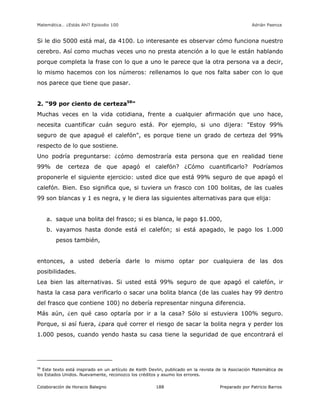 Matemática… ¿Estás Ahí? Episodio 100 www.librosmaravillosos.com Adrián Paenza
Colaboración de Horacio Balegno Preparado por Patricio Barros188
Si le dio 5000 está mal, da 4100. Lo interesante es observar cómo funciona nuestro
cerebro. Así como muchas veces uno no presta atención a lo que le están hablando
porque completa la frase con lo que a uno le parece que la otra persona va a decir,
lo mismo hacemos con los números: rellenamos lo que nos falta saber con lo que
nos parece que tiene que pasar.
2. "99 por ciento de certeza58
"
Muchas veces en la vida cotidiana, frente a cualquier afirmación que uno hace,
necesita cuantificar cuán seguro está. Por ejemplo, si uno dijera: "Estoy 99%
seguro de que apagué el calefón", es porque tiene un grado de certeza del 99%
respecto de lo que sostiene.
Uno podría preguntarse: ¿cómo demostraría esta persona que en realidad tiene
99% de certeza de que apagó el calefón? ¿Cómo cuantificarlo? Podríamos
proponerle el siguiente ejercicio: usted dice que está 99% seguro de que apagó el
calefón. Bien. Eso significa que, si tuviera un frasco con 100 bolitas, de las cuales
99 son blancas y 1 es negra, y le diera las siguientes alternativas para que elija:
a. saque una bolita del frasco; si es blanca, le pago $1.000,
b. vayamos hasta donde está el calefón; si está apagado, le pago los 1.000
pesos también,
entonces, a usted debería darle lo mismo optar por cualquiera de las dos
posibilidades.
Lea bien las alternativas. Si usted está 99% seguro de que apagó el calefón, ir
hasta la casa para verificarlo o sacar una bolita blanca (de las cuales hay 99 dentro
del frasco que contiene 100) no debería representar ninguna diferencia.
Más aún, ¿en qué caso optaría por ir a la casa? Sólo si estuviera 100% seguro.
Porque, si así fuera, ¿para qué correr el riesgo de sacar la bolita negra y perder los
1.000 pesos, cuando yendo hasta su casa tiene la seguridad de que encontrará el
58
Este texto está inspirado en un artículo de Keith Devlin, publicado en la revista de la Asociación Matemática de
los Estados Unidos. Nuevamente, reconozco los créditos y asumo los errores.
 