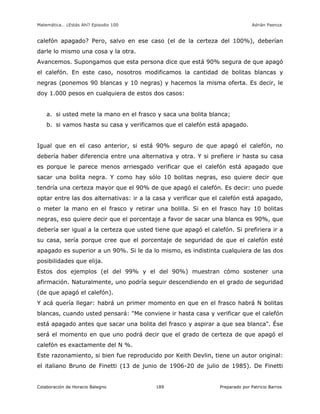 Matemática… ¿Estás Ahí? Episodio 100 www.librosmaravillosos.com Adrián Paenza
Colaboración de Horacio Balegno Preparado por Patricio Barros189
calefón apagado? Pero, salvo en ese caso (el de la certeza del 100%), deberían
darle lo mismo una cosa y la otra.
Avancemos. Supongamos que esta persona dice que está 90% segura de que apagó
el calefón. En este caso, nosotros modificamos la cantidad de bolitas blancas y
negras (ponemos 90 blancas y 10 negras) y hacemos la misma oferta. Es decir, le
doy 1.000 pesos en cualquiera de estos dos casos:
a. si usted mete la mano en el frasco y saca una bolita blanca;
b. si vamos hasta su casa y verificamos que el calefón está apagado.
Igual que en el caso anterior, si está 90% seguro de que apagó el calefón, no
debería haber diferencia entre una alternativa y otra. Y si prefiere ir hasta su casa
es porque le parece menos arriesgado verificar que el calefón está apagado que
sacar una bolita negra. Y como hay sólo 10 bolitas negras, eso quiere decir que
tendría una certeza mayor que el 90% de que apagó el calefón. Es decir: uno puede
optar entre las dos alternativas: ir a la casa y verificar que el calefón está apagado,
o meter la mano en el frasco y retirar una bolilla. Si en el frasco hay 10 bolitas
negras, eso quiere decir que el porcentaje a favor de sacar una blanca es 90%, que
debería ser igual a la certeza que usted tiene que apagó el calefón. Si prefiriera ir a
su casa, sería porque cree que el porcentaje de seguridad de que el calefón esté
apagado es superior a un 90%. Si le da lo mismo, es indistinta cualquiera de las dos
posibilidades que elija.
Estos dos ejemplos (el del 99% y el del 90%) muestran cómo sostener una
afirmación. Naturalmente, uno podría seguir descendiendo en el grado de seguridad
(de que apagó el calefón).
Y acá quería llegar: habrá un primer momento en que en el frasco habrá N bolitas
blancas, cuando usted pensará: "Me conviene ir hasta casa y verificar que el calefón
está apagado antes que sacar una bolita del frasco y aspirar a que sea blanca". Ése
será el momento en que uno podrá decir que el grado de certeza de que apagó el
calefón es exactamente del N %.
Este razonamiento, si bien fue reproducido por Keith Devlin, tiene un autor original:
el italiano Bruno de Finetti (13 de junio de 1906-20 de julio de 1985). De Finetti
 