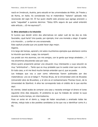 Matemática… ¿Estás Ahí? Episodio 100 www.librosmaravillosos.com Adrián Paenza
Colaboración de Horacio Balegno Preparado por Patricio Barros190
nació en Innsbruck, Austria, pero estudió en las universidades de Milán, de Trieste y
de Roma, en Italia. Es considerado hoy el matemático "italiano" aplicado más
reconocido del siglo XX. Él fue quien diseñó este proceso que agrega precisión y
quita "vaguedad" a quienes decimos: "Estoy 83% seguro de que usted entendió
este artículo... ¿O me equivoco?".
3. Otro atentado a la intuición
Si tuviera que decidir entre dos alternativas sin saber cuál de las dos es más
favorable, ¿qué haría? Uno puede, por ejemplo, tirar una moneda y elegir. O apelar
a la intuición... y confiar en una corazonada.
Este capítulo prueba que uno puede hacer algo mejor.
Sígame.
A lo largo del tiempo, aprendí y leí sobre muchísimos ejemplos que atentaron contra
la intuición que tenía. Luego, los compartí.
Los probé con mis alumnos, con mis amigos, con la gente que tengo alrededor... Y
nos divertimos discutiendo caso por caso.
Ahora quiero proponerle pensar una situación muy interesante y cuya solución es
muy "antiintuitiva"... Tanto que es muy probable que le cueste creer que es cierta.
En todo caso, a mí me llevó mucho tiempo entender que sí, que se puede.
Los trabajos que voy a usar como referencias fueron publicados por dos
matemáticos: uno es el belga F. Thomas Bruss, de la Universidad Libre de Bruselas
(Université Libre de Bruxelles), y el otro es el norteamericano Thomas Cover, de la
Universidad de Stanford. A ellos les corresponde todo el crédito de lo que escribo
aquí.
Es viernes. Usted acaba de comprar una casa y necesita entregar el dinero el lunes
siguiente (tres días después). El problema es que ha tratado de vender la suya
durante mucho tiempo, sin intermediarios.
Puso un aviso en el diario y, luego de haber escuchado y analizado todas las
ofertas, redujo todo a dos posibles candidatos (a los que voy a identificar como A y
B).
 