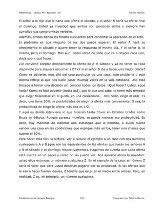 Matemática… ¿Estás Ahí? Episodio 100 www.librosmaravillosos.com Adrián Paenza
Colaboración de Horacio Balegno Preparado por Patricio Barros191
El señor A le dijo que le haría una oferta el sábado, y el señor B haría su oferta final
el domingo. Usted ya investigó que ambos son personas serias y siempre han
cumplido sus compromisos verbales.
Además, ambos tienen los fondos suficientes para concretar la operación en el acto.
El problema es que ninguno de los dos puede esperar. El señor A hará su
ofrecimiento el sábado y quiere tener la respuesta el mismo día. Y el señor B, lo
mismo, pero el domingo. Más aún: como usted no sabe qué va a ofrecer cada uno,
duda sobre qué hacer.
¿Le conviene aceptar directamente la oferta de A el sábado y ya no tener su casa
disponible para siquiera escuchar a B? ¿Y si el señor B iba a hacer una mejor oferta?
Como se advierte, más allá del caso particular de una casa, este problema o este
dilema refleja lo que nos suele pasar muchas veces en la vida cotidiana. Uno está
forzado a tomar una decisión sin conocer todos los datos. ¿Qué hacer? Usted, ¿qué
haría? Como es fácil advertir (hasta acá), con lo que uno sabe no tiene más remedio
que elegir basándose en el gusto, en una corazonada... casi como elegir al azar. Es
decir, uno tiene 50% de posibilidades de elegir la oferta más conveniente. O sea, la
probabilidad de elegir la oferta más alta es 1/2.
Y aquí es donde interviene lo que hicieron tanto Cover en Estados Unidos como
Bruss en Bélgica. Aunque parezca increíble, se puede mejorar esa probabilidad. Es
decir, hay maneras de elaborar una estrategia que le permita, a quien quiera
vender una casa en las condiciones que expliqué más arriba, tener una chance que
supere el 50%.
Para hacer más fácil la lectura, voy a reducir el ejemplo a un caso con dos números
cualesquiera A y B (que son los equivalentes de las ofertas que harán los señores A
y B el sábado y el domingo respectivamente). Hagamos de cuenta que cada oferta
está escrita en un papel y usted no las puede ver. Acá aparece ahora la novedad:
usted elige entonces un número cualquiera Z. En el ejemplo de la casa, el número Z
sería el valor que para usted deberían pagarle por su propiedad. Si las ofertas que
le van a hacer fueran ideales, Z tendría que estar en el medio entre ambas. Pero, en
realidad, Z es, en principio, un número cualquiera.
 