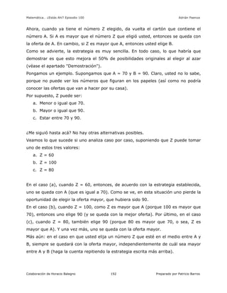 Matemática… ¿Estás Ahí? Episodio 100 www.librosmaravillosos.com Adrián Paenza
Colaboración de Horacio Balegno Preparado por Patricio Barros192
Ahora, cuando ya tiene el número Z elegido, da vuelta el cartón que contiene el
número A. Si A es mayor que el número Z que eligió usted, entonces se queda con
la oferta de A. En cambio, si Z es mayor que A, entonces usted elige B.
Como se advierte, la estrategia es muy sencilla. En todo caso, lo que habría que
demostrar es que esto mejora el 50% de posibilidades originales al elegir al azar
(véase el apartado "Demostración").
Pongamos un ejemplo. Supongamos que A = 70 y B = 90. Claro, usted no lo sabe,
porque no puede ver los números que figuran en los papeles (así como no podría
conocer las ofertas que van a hacer por su casa).
Por supuesto, Z puede ser:
a. Menor o igual que 70.
b. Mayor o igual que 90.
c. Estar entre 70 y 90.
¿Me siguió hasta acá? No hay otras alternativas posibles.
Veamos lo que sucede si uno analiza caso por caso, suponiendo que Z puede tomar
uno de estos tres valores:
a. Z = 60
b. Z = 100
c. Z = 80
En el caso (a), cuando Z = 60, entonces, de acuerdo con la estrategia establecida,
uno se queda con A (que es igual a 70). Como se ve, en esta situación uno pierde la
oportunidad de elegir la oferta mayor, que hubiera sido 90.
En el caso (b), cuando Z = 100, como Z es mayor que A (porque 100 es mayor que
70), entonces uno elige 90 (y se queda con la mejor oferta). Por último, en el caso
(c), cuando Z = 80, también elige 90 (porque 80 es mayor que 70, o sea, Z es
mayor que A). Y una vez más, uno se queda con la oferta mayor.
Más aún: en el caso en que usted elija un número Z que esté en el medio entre A y
B, siempre se quedará con la oferta mayor, independientemente de cuál sea mayor
entre A y B (haga la cuenta repitiendo la estrategia escrita más arriba).
 