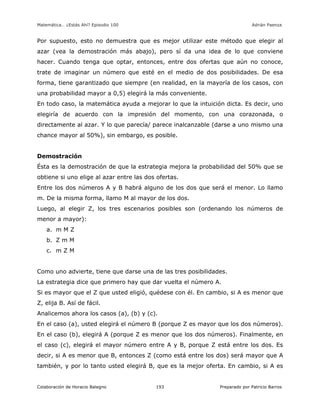 Matemática… ¿Estás Ahí? Episodio 100 www.librosmaravillosos.com Adrián Paenza
Colaboración de Horacio Balegno Preparado por Patricio Barros193
Por supuesto, esto no demuestra que es mejor utilizar este método que elegir al
azar (vea la demostración más abajo), pero sí da una idea de lo que conviene
hacer. Cuando tenga que optar, entonces, entre dos ofertas que aún no conoce,
trate de imaginar un número que esté en el medio de dos posibilidades. De esa
forma, tiene garantizado que siempre (en realidad, en la mayoría de los casos, con
una probabilidad mayor a 0,5) elegirá la más conveniente.
En todo caso, la matemática ayuda a mejorar lo que la intuición dicta. Es decir, uno
elegiría de acuerdo con la impresión del momento, con una corazonada, o
directamente al azar. Y lo que parecía/ parece inalcanzable (darse a uno mismo una
chance mayor al 50%), sin embargo, es posible.
Demostración
Ésta es la demostración de que la estrategia mejora la probabilidad del 50% que se
obtiene si uno elige al azar entre las dos ofertas.
Entre los dos números A y B habrá alguno de los dos que será el menor. Lo llamo
m. De la misma forma, llamo M al mayor de los dos.
Luego, al elegir Z, los tres escenarios posibles son (ordenando los números de
menor a mayor):
a. m M Z
b. Z m M
c. m Z M
Como uno advierte, tiene que darse una de las tres posibilidades.
La estrategia dice que primero hay que dar vuelta el número A.
Si es mayor que el Z que usted eligió, quédese con él. En cambio, si A es menor que
Z, elija B. Así de fácil.
Analicemos ahora los casos (a), (b) y (c).
En el caso (a), usted elegirá el número B (porque Z es mayor que los dos números).
En el caso (b), elegirá A (porque Z es menor que los dos números). Finalmente, en
el caso (c), elegirá el mayor número entre A y B, porque Z está entre los dos. Es
decir, si A es menor que B, entonces Z (como está entre los dos) será mayor que A
también, y por lo tanto usted elegirá B, que es la mejor oferta. En cambio, si A es
 