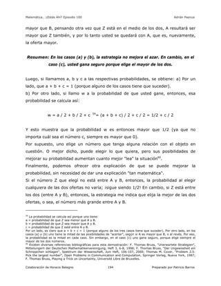 Matemática… ¿Estás Ahí? Episodio 100 www.librosmaravillosos.com Adrián Paenza
Colaboración de Horacio Balegno Preparado por Patricio Barros194
mayor que B, pensando otra vez que Z está en el medio de los dos, A resultará ser
mayor que Z también, y por lo tanto usted se quedará con A, que es, nuevamente,
la oferta mayor.
Resumen: En los casos (a) y (b), la estrategia no mejora el azar. En cambio, en el
caso (c), usted gana seguro porque elige el mayor de los dos.
Luego, si llamamos a, b y c a las respectivas probabilidades, se obtiene: a) Por un
lado, que a + b + c = 1 (porque alguno de los casos tiene que suceder).
b) Por otro lado, si llamo w a la probabilidad de que usted gane, entonces, esa
probabilidad se calcula así:
w = a / 2 + b / 2 + c 59
= (a + b + c) / 2 + c / 2 = 1/2 + c / 2
Y esto muestra que la probabilidad w es entonces mayor que 1/2 (ya que no
importa cuál sea el número c, siempre es mayor que 0).
Por supuesto, uno elige un número que tenga alguna relación con el objeto en
cuestión. O mejor dicho, puede elegir lo que quiera, pero sus posibilidades de
mejorar su probabilidad aumentan cuanto mejor "lea" la situación60
.
Finalmente, podemos ofrecer otra explicación de que se puede mejorar la
probabilidad, sin necesidad de dar una explicación "tan matemática".
Si el número Z que elegí no está entre A y B, entonces, la probabilidad al elegir
cualquiera de las dos ofertas no varía; ¡sigue siendo 1/2! En cambio, si Z está entre
los dos (entre A y B), entonces, la estrategia me indica que elija la mejor de las dos
ofertas, o sea, el número más grande entre A y B.
59
La probabilidad se calcula así porque uno tiene:
a = probabilidad de que Z sea menor que A y B.
b = probabilidad de que Z sea mayor que A y B.
c = probabilidad de que Z esté entre A y B.
Por un lado, es claro que a + b + c = 1 (porque alguno de los tres casos tiene que suceder). Por otro lado, en los
casos (a) y (b) uno tiene la mitad de las posibilidades de "acertar", según si A es mayor que B, o al revés. Por eso,
la probabilidad es la mitad en cada caso. Sin embargo, en el caso (c) uno gana seguro, porque elige siempre el
mayor de los dos números.
60
Existen diversas referencias bibliográficas para esta demostración: F. Thomas Bruss, "Unerwartete Strategien",
Mitteilungern der Deutschen Mathematikervereinigung, Heft 3, 6-8, 1998; F. Thomas Bruss, "Der Ungewissheit ein
Schnippchen schlagen", Spektrum der Wissenschaft, Juni Heft, 106-107, 2000; Thomas M. Cover, "Problem 2.5:
Pick the largest number", Open Problems in Communication and Computation, Springer Verlag, Nueva York, 1987;
F. Thomas Bruss, Playing a Trick on Uncertainty, Université Libre de Bruxelles.
 