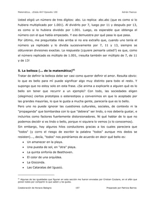 Matemática… ¿Estás Ahí? Episodio 100 www.librosmaravillosos.com Adrián Paenza
Colaboración de Horacio Balegno Preparado por Patricio Barros197
Usted eligió un número de tres dígitos: abc. Lo replica: abc.abc (que es como si lo
hubiera multiplicado por 1.001). Al dividirlo por 7, luego por 11 y después por 13,
es como si lo hubiera dividido por 1.001. Luego, es esperable que obtenga el
número con el que había empezado. Y eso demuestra por qué pasa lo que pasa.
Por último, me preguntaba más arriba si no era extraño que, cuando uno tenía el
número ya replicado y lo dividía sucesivamente por 7, 11 y 13, siempre se
obtuvieran divisiones exactas. La respuesta (¿quiere pensarla usted?) es que, como
el número replicado es múltiplo de 1.001, ¡resulta también ser múltiplo de 7, de 11
y de 13!
5. La belleza (... de la matemática)61
Tratar de definir la belleza debe ser casi como querer definir el amor. Resulta obvio:
lo que es bello para mí puede significar algo muy distinto para todo el resto. Y
supongo que no estoy solo en esta frase. ¿Se anima a explicarle a alguien qué es lo
bello sin tener que recurrir a un ejemplo? Con todo, las sociedades eligen
(elegimos) ciertos prototipos o estereotipos y convenimos en que lo aceptado por
las grandes mayorías, lo que le gusta a mucha gente, parecería que es lo bello.
Pero uno no puede ignorar las cuestiones culturales, sociales, de contexto ni la
"propaganda" que bombardea con lo que "debiera" ser lindo, o nos debería gustar, e
incluirlos como factores fuertemente distorsionadores. Ni qué hablar de lo que no
podemos decidir si es lindo o bello, porque ni siquiera lo vemos (o lo conocemos).
Sin embargo, hay algunos hilos conductores gracias a los cuales pareciera que
"todos" (y corro el riesgo de escribir la palabra "todos" aunque mis dedos se
resisten)..., decía, "todos" nos pondríamos de acuerdo en decir qué bello es:
 Un amanecer en la playa.
 Una puesta de sol, en "otra" playa.
 La quinta sinfonía de Beethoven.
 El color de una orquídea.
 La Gioconda.
 Las Cataratas del Iguazú.
61
Algunas de las igualdades que figuran en esta sección me fueron enviadas por Cristian Czubara, en el afán que
ponen todos por compartir lo que saben y les gusta.
 