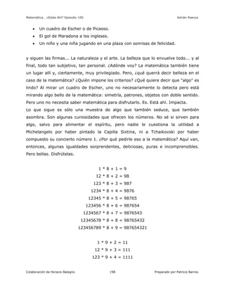 Matemática… ¿Estás Ahí? Episodio 100 www.librosmaravillosos.com Adrián Paenza
Colaboración de Horacio Balegno Preparado por Patricio Barros198
 Un cuadro de Escher o de Picasso.
 El gol de Maradona a los ingleses.
 Un niño y una niña jugando en una plaza con sonrisas de felicidad.
y siguen las firmas... La naturaleza y el arte. La belleza que lo envuelve todo... y al
final, todo tan subjetivo, tan personal. ¿Adónde voy? La matemática también tiene
un lugar allí y, ciertamente, muy privilegiado. Pero, ¿qué querrá decir belleza en el
caso de la matemática? ¿Quién impone los criterios? ¿Qué quiere decir que "algo" es
lindo? Al mirar un cuadro de Escher, uno no necesariamente lo detecta pero está
mirando algo bello de la matemática: simetría, patrones, objetos con doble sentido.
Pero uno no necesita saber matemática para disfrutarlo. Es. Está ahí. Impacta.
Lo que sigue es sólo una muestra de algo que también seduce, que también
asombra. Son algunas curiosidades que ofrecen los números. No sé si sirven para
algo, salvo para alimentar el espíritu, pero nadie le cuestiona la utilidad a
Michelangelo por haber pintado la Capilla Sixtina, ni a Tchaikovski por haber
compuesto su concierto número 1. ¿Por qué pedirle eso a la matemática? Aquí van,
entonces, algunas igualdades sorprendentes, deliciosas, puras e incomprensibles.
Pero bellas. Disfrútelas.
1 * 8 + 1 = 9
12 * 8 + 2 = 98
123 * 8 + 3 = 987
1234 * 8 + 4 = 9876
12345 * 8 + 5 = 98765
123456 * 8 + 6 = 987654
1234567 * 8 + 7 = 9876543
12345678 * 8 + 8 = 98765432
123456789 * 8 + 9 = 987654321
1 * 9 + 2 = 11
12 * 9 + 3 = 111
123 * 9 + 4 = 1111
 