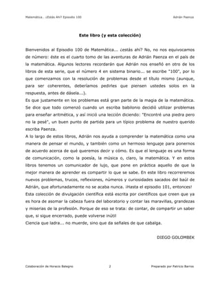 Matemática… ¿Estás Ahí? Episodio 100 www.librosmaravillosos.com Adrián Paenza
Colaboración de Horacio Balegno Preparado por Patricio Barros2
Este libro (y esta colección)
Bienvenidos al Episodio 100 de Matemática... ¿estás ahí? No, no nos equivocamos
de número: éste es el cuarto tomo de las aventuras de Adrián Paenza en el país de
la matemática. Algunos lectores recordarán que Adrián nos enseñó en otro de los
libros de esta serie, que el número 4 en sistema binario... se escribe "100", por lo
que comenzamos con la resolución de problemas desde el título mismo (aunque,
para ser coherentes, deberíamos pedirles que piensen ustedes solos en la
respuesta, antes de dásela...).
Es que justamente en los problemas está gran parte de la magia de la matemática.
Se dice que todo comenzó cuando un escriba babilonio decidió utilizar problemas
para enseñar aritmética, y así inició una lección diciendo: "Encontré una piedra pero
no la pesé", un buen punto de partida para un típico problema de nuestro querido
escriba Paenza.
A lo largo de estos libros, Adrián nos ayuda a comprender la matemática como una
manera de pensar el mundo, y también como un hermoso lenguaje para ponernos
de acuerdo acerca de qué queremos decir y cómo. Es que el lenguaje es una forma
de comunicación, como la poesía, la música o, claro, la matemática. Y en estos
libros tenemos un comunicador de lujo, que pone en práctica aquello de que la
mejor manera de aprender es compartir lo que se sabe. En este libro recorreremos
nuevos problemas, trucos, reflexiones, números y curiosidades sacados del baúl de
Adrián, que afortunadamente no se acaba nunca. ¡Hasta el episodio 101, entonces!
Esta colección de divulgación científica está escrita por científicos que creen que ya
es hora de asomar la cabeza fuera del laboratorio y contar las maravillas, grandezas
y miserias de la profesión. Porque de eso se trata: de contar, de compartir un saber
que, si sigue encerrado, puede volverse inútil
Ciencia que ladra... no muerde, sino que da señales de que cabalga.
DIEGO GOLOMBEK
 