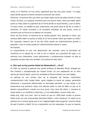 Matemática… ¿Estás Ahí? Episodio 100 www.librosmaravillosos.com Adrián Paenza
Colaboración de Horacio Balegno Preparado por Patricio Barros20
revés, si la “flechita” es muy corta, significará que hay muy poco viento. Y el lugar
hacia donde apunte la flecha marcará la dirección del viento.
Entonces, el teorema dice que tiene que haber algún punto del globo donde no haya
viento. Es decir, en cualquier momento que uno quiera medir, tiene que haber algún
punto (o más) sobre la superficie de la Tierra donde no haya flechita, y por lo tanto,
no haya viento. Lo notable es que, justamente, ese punto sería el ojo de un ciclón o
anticiclón. El viento circularía o se enrollaría alrededor de ese punto, como el
remolino que se forma en la cabeza con los pelos.
Dicho de otra forma: el teorema de la “pelota peluda” dice, aplicado al clima, que
siempre debe haber un punto (o más) en la Tierra donde ¡tiene que haber un ciclón!
Por supuesto, observe que el ojo del ciclón puede ser arbitrariamente grande o
pequeño, y que el viento puede ser arbitrariamente intenso o suave.
No importa.
Lo sorprendente es que una observación tan inocente como la formación de
remolinos en la cabeza de un niño (o de un adulto, por supuesto) dé lugar a un
teorema muy importante, cuyas aplicaciones y consecuencias escapan no sólo al
propósito de esta nota sino también a los planes de este autor.
4. ¿Por qué no hay premio Nobel de Matemática?... ¿O sí?
En 2001 se estrenó la película Una mente brillante (A Beautiful Mind), dirigida por
Ron Howard y protagonizada por Russel Crowe. Es una adaptación de un libro
escrito por Sylvia Nasar, quien fue candidata al Premio Pulitzer por ese trabajo.
La película es una versión libre de la biografía del famoso matemático
norteamericano John Forbes Nash, quien trabaja en teoría de juegos, geometría
diferencial y ecuaciones diferenciales en derivadas parciales. Lo que atrajo a los
productores que quisieron hacer una película sobre la vida de Nash es que se lo
declaró esquizofrénico cuando era muy joven (hoy tiene 80 años), y siempre es
mejor pintar a un científico si está loco, y si es matemático, mucho mejor aún.
Hasta acá, todo muy bien. Pero el hecho es que en 1994 Nash recibió el premio
Nobel junto con dos economistas (Reinhard Selten y John Harsanyi). Si usted vio la
película y/o si conoce gente que la vio, hágase/hágale esta pregunta: ¿premio Nobel
de qué le dieron a Nash? Se va a sorprender con las respuestas. Es que la mayoría
 
