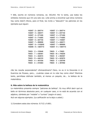 Matemática… ¿Estás Ahí? Episodio 100 www.librosmaravillosos.com Adrián Paenza
Colaboración de Horacio Balegno Preparado por Patricio Barros200
Y 666, escrito en números romanos, es: DCLXVI. Por lo tanto, usa todos los
símbolos menores que mil una sola vez. (¿Se anima a encontrar qué otros números
hay como éste?) Ahora, para el final, los invito a "descubrir" los patrones en los
ejemplos que siguen:
¿No les resulta sorprendente? ¿Extraordinario? Claro, no es ni la Gioconda ni el
Guernica de Picasso, pero... ¿cuántas cosas en la vida hay como ellos? Mientras
tanto, permítase disfrutar también, al menos un poquito, de... la belleza de la
matemática.
6. Más sobre la belleza de la matemática
La matemática presenta siempre "patrones de belleza". Es muy difícil decir qué es
bello en términos absolutos pero, en cualquier caso, si no está de acuerdo con el
adjetivo, cámbielo por "notable" o "curioso" (según el caso).
Acá van algunos ejemplos. (La calificación se la dejo a usted.)
1) Considere estos dos números: 8.712 y 9.801.
 