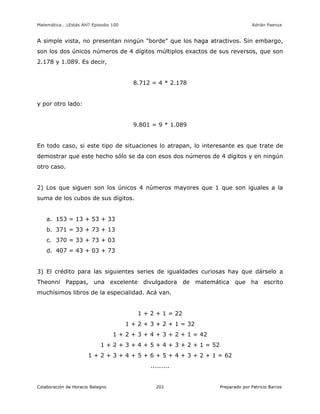 Matemática… ¿Estás Ahí? Episodio 100 www.librosmaravillosos.com Adrián Paenza
Colaboración de Horacio Balegno Preparado por Patricio Barros201
A simple vista, no presentan ningún "borde" que los haga atractivos. Sin embargo,
son los dos únicos números de 4 dígitos múltiplos exactos de sus reversos, que son
2.178 y 1.089. Es decir,
8.712 = 4 * 2.178
y por otro lado:
9.801 = 9 * 1.089
En todo caso, si este tipo de situaciones lo atrapan, lo interesante es que trate de
demostrar que este hecho sólo se da con esos dos números de 4 dígitos y en ningún
otro caso.
2) Los que siguen son los únicos 4 números mayores que 1 que son iguales a la
suma de los cubos de sus dígitos.
a. 153 = 13 + 53 + 33
b. 371 = 33 + 73 + 13
c. 370 = 33 + 73 + 03
d. 407 = 43 + 03 + 73
3) El crédito para las siguientes series de igualdades curiosas hay que dárselo a
Theonni Pappas, una excelente divulgadora de matemática que ha escrito
muchísimos libros de la especialidad. Acá van.
1 + 2 + 1 = 22
1 + 2 + 3 + 2 + 1 = 32
1 + 2 + 3 + 4 + 3 + 2 + 1 = 42
1 + 2 + 3 + 4 + 5 + 4 + 3 + 2 + 1 = 52
1 + 2 + 3 + 4 + 5 + 6 + 5 + 4 + 3 + 2 + 1 = 62
.........
 