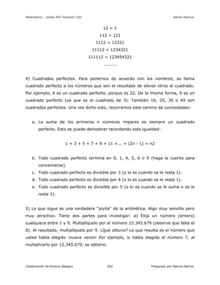 Matemática… ¿Estás Ahí? Episodio 100 www.librosmaravillosos.com Adrián Paenza
Colaboración de Horacio Balegno Preparado por Patricio Barros202
12 = 1
112 = 121
1112 = 12321
11112 = 1234321
111112 = 123454321
.........
4) Cuadrados perfectos. Para ponernos de acuerdo con los nombres, se llama
cuadrado perfecto a los números que son el resultado de elevar otros al cuadrado.
Por ejemplo, 4 es un cuadrado perfecto, porque es 22. De la misma forma, 9 es un
cuadrado perfecto (ya que es el cuadrado de 3). También 16, 25, 36 o 49 son
cuadrados perfectos. Una vez dicho esto, recorramos este camino de curiosidades:
a. La suma de los primeros n números impares es siempre un cuadrado
perfecto. Esto se puede demostrar recordando esta igualdad:
1 + 3 + 5 + 7 + 9 + 11 +... + (2n - 1) = n2
b. Todo cuadrado perfecto termina en 0, 1, 4, 5, 6 o 9 (haga la cuenta para
convencerse).
c. Todo cuadrado perfecto es divisible por 3 (o lo es cuando se le resta 1).
d. Todo cuadrado perfecto es divisible por 4 (o lo es cuando se le resta 1).
e. Todo cuadrado perfecto es divisible por 5 (o lo es cuando se le suma o se le
resta 1).
5) Lo que sigue es una verdadera "joyita" de la aritmética. Algo muy sencillo pero
muy atractivo. Tiene dos partes para investigar: a) Elija un número (entero)
cualquiera entre 1 y 9. Multiplíquelo por el número 12.345.679 (observe que falta el
8). Al resultado, multiplíquelo por 9. ¿Qué obtuvo? Lo que resulta es el número que
usted había elegido ¡nueve veces! Por ejemplo, si había elegido el número 7, al
multiplicarlo por 12.345.679, se obtiene:
 