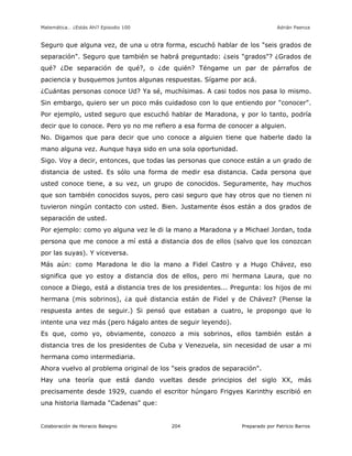 Matemática… ¿Estás Ahí? Episodio 100 www.librosmaravillosos.com Adrián Paenza
Colaboración de Horacio Balegno Preparado por Patricio Barros204
Seguro que alguna vez, de una u otra forma, escuchó hablar de los "seis grados de
separación". Seguro que también se habrá preguntado: ¿seis "grados"? ¿Grados de
qué? ¿De separación de qué?, o ¿de quién? Téngame un par de párrafos de
paciencia y busquemos juntos algunas respuestas. Sígame por acá.
¿Cuántas personas conoce Ud? Ya sé, muchísimas. A casi todos nos pasa lo mismo.
Sin embargo, quiero ser un poco más cuidadoso con lo que entiendo por "conocer".
Por ejemplo, usted seguro que escuchó hablar de Maradona, y por lo tanto, podría
decir que lo conoce. Pero yo no me refiero a esa forma de conocer a alguien.
No. Digamos que para decir que uno conoce a alguien tiene que haberle dado la
mano alguna vez. Aunque haya sido en una sola oportunidad.
Sigo. Voy a decir, entonces, que todas las personas que conoce están a un grado de
distancia de usted. Es sólo una forma de medir esa distancia. Cada persona que
usted conoce tiene, a su vez, un grupo de conocidos. Seguramente, hay muchos
que son también conocidos suyos, pero casi seguro que hay otros que no tienen ni
tuvieron ningún contacto con usted. Bien. Justamente ésos están a dos grados de
separación de usted.
Por ejemplo: como yo alguna vez le di la mano a Maradona y a Michael Jordan, toda
persona que me conoce a mí está a distancia dos de ellos (salvo que los conozcan
por las suyas). Y viceversa.
Más aún: como Maradona le dio la mano a Fidel Castro y a Hugo Chávez, eso
significa que yo estoy a distancia dos de ellos, pero mi hermana Laura, que no
conoce a Diego, está a distancia tres de los presidentes... Pregunta: los hijos de mi
hermana (mis sobrinos), ¿a qué distancia están de Fidel y de Chávez? (Piense la
respuesta antes de seguir.) Si pensó que estaban a cuatro, le propongo que lo
intente una vez más (pero hágalo antes de seguir leyendo).
Es que, como yo, obviamente, conozco a mis sobrinos, ellos también están a
distancia tres de los presidentes de Cuba y Venezuela, sin necesidad de usar a mi
hermana como intermediaria.
Ahora vuelvo al problema original de los "seis grados de separación".
Hay una teoría que está dando vueltas desde principios del siglo XX, más
precisamente desde 1929, cuando el escritor húngaro Frigyes Karinthy escribió en
una historia llamada "Cadenas" que:
 