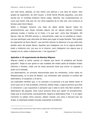 Matemática… ¿Estás Ahí? Episodio 100 www.librosmaravillosos.com Adrián Paenza
Colaboración de Horacio Balegno Preparado por Patricio Barros206
Con este tema, además, se han hecho una película y una obra de teatro: Seis
grados de separación, de John Guare, y Small World (Mundo pequeño), una obra
escrita por el novelista británico David Lodge. Además, hay comprobaciones en
curso que tienen más que ver con otros aspectos de la vida real. Una involucra al
famoso actor Kevin Bacon.
Watts y Strogatz tomaron una base de datos donde figuran todos los
actores/actrices que hayan actuado alguna vez en alguna película ("incluidas
películas mudas, o hechas en la India, o lo que sea", como dice Strogatz). Allí
figuran más de 350.000 actores y, naturalmente, cada vez la cantidad es mayor.
Los que participan usan esta base de datos para jugar al juego llamado "Seis grados
de separación de Kevin Bacon", que permite calcular la distancia a la que está todo
posible actor del propio Bacon. Aquellos que trabajaron con él en alguna película
están a distancia uno. Los que no lo hicieron, pero trabajaron con alguno que sí
trabajó con él, están a distancia dos. Y así siguiendo.63
Apéndice 1: El experimento de Stanley Milgram
Milgram testeó la teoría usando un método que llamó "el problema del Mundo
pequeño". Eligió al azar gente en dos ciudades del medio oeste de Estados Unidos
(Wichita y Omaha). Cada una de estas personas tenía que enviar un paquete a
quien se le indicaba.
Los destinatarios, en principio desconocidos para los remitentes, vivían todos en
Massachusetts, en el área de Boston. Los remitentes sólo conocían el nombre del
destinatario, la ocupación y el barrio.
Les explicaban también que, si no conocían a la persona a la que debían hacer el
envío (que era lo más probable), entonces, debían elegir a alguna persona que ellos
sí conocieran y que supusieran o pensaran que a ésta le sería más fácil acceder al
destinatario del paquete. Esta nueva persona tenía que repetir el procedimiento,
hasta que la encomienda, eventualmente, llegara al destinatario final. Y si en algún
momento no sabían cómo avanzar, debían mandar una carta a Harvard (por las
dudas, la estampilla estaba incluida) explicando el problema.
63
Los datos pueden encontrarse en http://www.cs.virginia.edu/~bct7m/bacon.html
 
