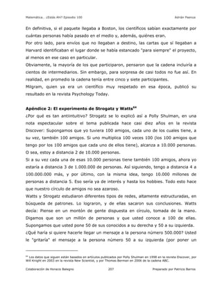 Matemática… ¿Estás Ahí? Episodio 100 www.librosmaravillosos.com Adrián Paenza
Colaboración de Horacio Balegno Preparado por Patricio Barros207
En definitiva, si el paquete llegaba a Boston, los científicos sabían exactamente por
cuántas personas había pasado en el medio y, además, quiénes eran.
Por otro lado, para envíos que no llegaban a destino, las cartas que sí llegaban a
Harvard identificaban el lugar donde se había estancado "para siempre" el proyecto,
al menos en ese caso en particular.
Obviamente, la mayoría de los que participaron, pensaron que la cadena incluiría a
cientos de intermediarios. Sin embargo, para sorpresa de casi todos no fue así. En
realidad, en promedio la cadena tenía entre cinco y siete participantes.
Milgram, quien ya era un científico muy respetado en esa época, publicó su
resultado en la revista Psychology Today.
Apéndice 2: El experimento de Strogatz y Watts64
¿Por qué es tan antiintuitivo? Strogatz se lo explicó así a Polly Shulman, en una
nota espectacular sobre el tema publicada hace casi diez años en la revista
Discover: Supongamos que yo tuviera 100 amigos, cada uno de los cuales tiene, a
su vez, también 100 amigos. Si uno multiplica 100 veces 100 (los 100 amigos que
tengo por los 100 amigos que cada uno de ellos tiene), alcanza a 10.000 personas.
O sea, estoy a distancia 2 de 10.000 personas.
Si a su vez cada una de esas 10.000 personas tiene también 100 amigos, ahora yo
estaría a distancia 3 de 1.000.000 de personas. Así siguiendo, tengo a distancia 4 a
100.000.000 más, y por último, con la misma idea, tengo 10.000 millones de
personas a distancia 5. Eso sería ya de interés y hasta los hobbies. Todo esto hace
que nuestro círculo de amigos no sea azaroso.
Watts y Strogatz estudiaron diferentes tipos de redes, altamente estructuradas, en
búsqueda de patrones. Lo lograron, y de ellas sacaron sus conclusiones. Watts
decía: Piense en un montón de gente dispuesta en círculo, tomada de la mano.
Digamos que son un millón de personas y que usted conoce a 100 de ellas.
Supongamos que usted pone 50 de sus conocidos a su derecha y 50 a su izquierda.
¿Qué haría si quiere hacerle llegar un mensaje a la persona número 500.000? Usted
le "gritaría" el mensaje a la persona número 50 a su izquierda (por poner un
64
Los datos que siguen están basados en artículos publicados por Polly Shulman en 1998 en la revista Discover, por
Will Knight en 2003 en la revista New Scientist, y por Thomas Berman en 2006 de la cadena ABC.
 