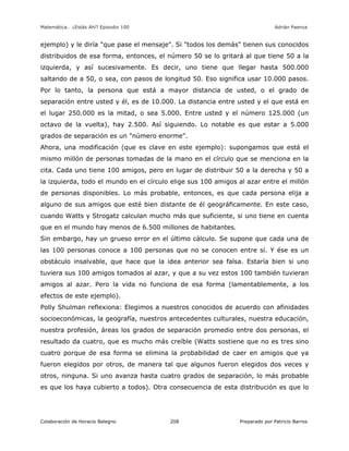 Matemática… ¿Estás Ahí? Episodio 100 www.librosmaravillosos.com Adrián Paenza
Colaboración de Horacio Balegno Preparado por Patricio Barros208
ejemplo) y le diría "que pase el mensaje". Si "todos los demás" tienen sus conocidos
distribuidos de esa forma, entonces, el número 50 se lo gritará al que tiene 50 a la
izquierda, y así sucesivamente. Es decir, uno tiene que llegar hasta 500.000
saltando de a 50, o sea, con pasos de longitud 50. Eso significa usar 10.000 pasos.
Por lo tanto, la persona que está a mayor distancia de usted, o el grado de
separación entre usted y él, es de 10.000. La distancia entre usted y el que está en
el lugar 250.000 es la mitad, o sea 5.000. Entre usted y el número 125.000 (un
octavo de la vuelta), hay 2.500. Así siguiendo. Lo notable es que estar a 5.000
grados de separación es un "número enorme".
Ahora, una modificación (que es clave en este ejemplo): supongamos que está el
mismo millón de personas tomadas de la mano en el círculo que se menciona en la
cita. Cada uno tiene 100 amigos, pero en lugar de distribuir 50 a la derecha y 50 a
la izquierda, todo el mundo en el círculo elige sus 100 amigos al azar entre el millón
de personas disponibles. Lo más probable, entonces, es que cada persona elija a
alguno de sus amigos que esté bien distante de él geográficamente. En este caso,
cuando Watts y Strogatz calculan mucho más que suficiente, si uno tiene en cuenta
que en el mundo hay menos de 6.500 millones de habitantes.
Sin embargo, hay un grueso error en el último cálculo. Se supone que cada una de
las 100 personas conoce a 100 personas que no se conocen entre sí. Y ése es un
obstáculo insalvable, que hace que la idea anterior sea falsa. Estaría bien si uno
tuviera sus 100 amigos tomados al azar, y que a su vez estos 100 también tuvieran
amigos al azar. Pero la vida no funciona de esa forma (lamentablemente, a los
efectos de este ejemplo).
Polly Shulman reflexiona: Elegimos a nuestros conocidos de acuerdo con afinidades
socioeconómicas, la geografía, nuestros antecedentes culturales, nuestra educación,
nuestra profesión, áreas los grados de separación promedio entre dos personas, el
resultado da cuatro, que es mucho más creíble (Watts sostiene que no es tres sino
cuatro porque de esa forma se elimina la probabilidad de caer en amigos que ya
fueron elegidos por otros, de manera tal que algunos fueron elegidos dos veces y
otros, ninguna. Si uno avanza hasta cuatro grados de separación, lo más probable
es que los haya cubierto a todos). Otra consecuencia de esta distribución es que lo
 