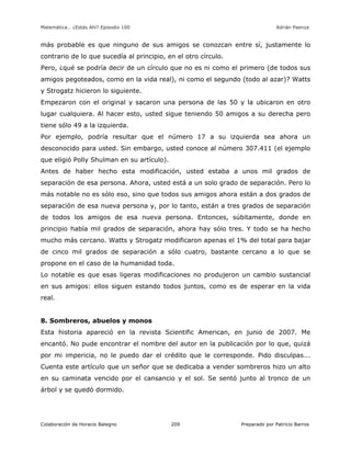 Matemática… ¿Estás Ahí? Episodio 100 www.librosmaravillosos.com Adrián Paenza
Colaboración de Horacio Balegno Preparado por Patricio Barros209
más probable es que ninguno de sus amigos se conozcan entre sí, justamente lo
contrario de lo que sucedía al principio, en el otro círculo.
Pero, ¿qué se podría decir de un círculo que no es ni como el primero (de todos sus
amigos pegoteados, como en la vida real), ni como el segundo (todo al azar)? Watts
y Strogatz hicieron lo siguiente.
Empezaron con el original y sacaron una persona de las 50 y la ubicaron en otro
lugar cualquiera. Al hacer esto, usted sigue teniendo 50 amigos a su derecha pero
tiene sólo 49 a la izquierda.
Por ejemplo, podría resultar que el número 17 a su izquierda sea ahora un
desconocido para usted. Sin embargo, usted conoce al número 307.411 (el ejemplo
que eligió Polly Shulman en su artículo).
Antes de haber hecho esta modificación, usted estaba a unos mil grados de
separación de esa persona. Ahora, usted está a un solo grado de separación. Pero lo
más notable no es sólo eso, sino que todos sus amigos ahora están a dos grados de
separación de esa nueva persona y, por lo tanto, están a tres grados de separación
de todos los amigos de esa nueva persona. Entonces, súbitamente, donde en
principio había mil grados de separación, ahora hay sólo tres. Y todo se ha hecho
mucho más cercano. Watts y Strogatz modificaron apenas el 1% del total para bajar
de cinco mil grados de separación a sólo cuatro, bastante cercano a lo que se
propone en el caso de la humanidad toda.
Lo notable es que esas ligeras modificaciones no produjeron un cambio sustancial
en sus amigos: ellos siguen estando todos juntos, como es de esperar en la vida
real.
8. Sombreros, abuelos y monos
Esta historia apareció en la revista Scientific American, en junio de 2007. Me
encantó. No pude encontrar el nombre del autor en la publicación por lo que, quizá
por mi impericia, no le puedo dar el crédito que le corresponde. Pido disculpas...
Cuenta este artículo que un señor que se dedicaba a vender sombreros hizo un alto
en su caminata vencido por el cansancio y el sol. Se sentó junto al tronco de un
árbol y se quedó dormido.
 