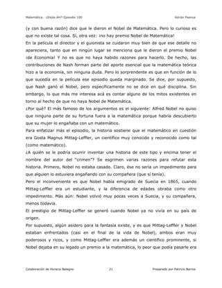 Matemática… ¿Estás Ahí? Episodio 100 www.librosmaravillosos.com Adrián Paenza
Colaboración de Horacio Balegno Preparado por Patricio Barros21
(y con buena razón) dice que le dieron el Nobel de Matemática. Pero lo curioso es
que no existe tal cosa. Sí, otra vez: ¡no hay premio Nobel de Matemática!
En la película el director y el guionista se cuidaron muy bien de que ese detalle no
apareciera, tanto que en ningún lugar se menciona que le dieron el premio Nobel
¡de Economía! Y no es que no haya habido razones para hacerlo. De hecho, las
contribuciones de Nash forman parte del aporte esencial que la matemática teórica
hizo a la economía, sin ninguna duda. Pero lo sorprendente es que en función de lo
que sucedía en la película ese episodio queda marginado. Se dice, por supuesto,
que Nash ganó el Nobel, pero específicamente no se dice en qué disciplina. Sin
embargo, lo que más me interesa acá es contar alguno de los mitos existentes en
torno al hecho de que no haya Nobel de Matemática.
¿Por qué? El más famoso de los argumentos es el siguiente: Alfred Nobel no quiso
que ninguna parte de su fortuna fuera a la matemática porque habría descubierto
que su mujer lo engañaba con un matemático.
Para enfatizar más el episodio, la historia sostiene que el matemático en cuestión
era Gosta Magnus Mittag-Leffler, un científico muy conocido y reconocido como tal
(como matemático).
¿A quién se le podría ocurrir inventar una historia de este tipo y encima tener el
nombre del autor del “crimen”? Se esgrimen varias razones para refutar esta
historia. Primero, Nobel no estaba casado. Claro, ése no sería un impedimento para
que alguien lo estuviera engañando con su compañera (que sí tenía).
Pero el inconveniente es que Nobel había emigrado de Suecia en 1865, cuando
Mittag-Leffler era un estudiante, y la diferencia de edades obraba como otro
impedimento. Más aún: Nobel volvió muy pocas veces a Suecia, y su compañera,
menos todavía.
El prestigio de Mittag-Leffler se generó cuando Nobel ya no vivía en su país de
origen.
Por supuesto, algún asidero para la fantasía existe, y es que Mittag-Leffler y Nobel
estaban enfrentados (casi en el final de la vida de Nobel), ambos eran muy
poderosos y ricos, y como Mittag-Leffler era además un científico prominente, si
Nobel dejaba en su legado un premio a la matemática, lo peor que podía pasarle era
 