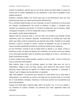 Matemática… ¿Estás Ahí? Episodio 100 www.librosmaravillosos.com Adrián Paenza
Colaboración de Horacio Balegno Preparado por Patricio Barros210
Cuando se despertó, advirtió que en una de las ramas del árbol había un grupo de
monos que se habían apoderado de sus sombreros, y que sólo le quedaba el que
estaba usando él.
Empezó a hacerles señas a los monos para que se los devolvieran, pero por más
esfuerzos que hacía, los monos permanecían impertérritos.
En un momento determinado, ya muy frustrado, se sacó el sombrero y lo tiró al piso
con fastidio. Increíblemente, los monos le copiaron el gesto, y arrojaron ellos
también los sombreros que tenían. El hombre no podía salir de su asombro. Había
conseguido recuperar, en forma inesperada, toda su mercadería.
Los recogió y partió apresuradamente.
Pasaron más de cincuenta años y, una vez más, otro hombre que también vendía
sombreros vivía una situación parecida. Curiosamente, se trataba del nieto del
señor que había vivido la experiencia que describí más arriba. También él se quedó
dormido y volvió a suceder lo mismo. Cuando se despertó, vio que un grupo de
monos se había apoderado de todos los sombreros (salvo el que usaba él).
En ese momento, recordó lo que le había dicho su abuelo y, sin dudar, arrojó su
sombrero al piso con gesto de fastidio. De inmediato, uno de los monos que estaba
en la rama bajó apurado, tomó el sombrero que estaba en el piso y, corriendo, se
trepó nuevamente al árbol.
El joven miraba hacia arriba azorado, cuando el mono le gritó: "¿Vos te creías que
eras el único que tenía abuelo?".
Esta historia, pese a que en principio parece no tener nada que ver con la
matemática, refleja lo que uno hace muchas veces dentro de esta ciencia: busca
patrones, busca ideas que se repitan. Un médico busca "patrones" o "síntomas" o
"signos" que le indiquen qué puede tener un paciente.
Algo más pedestre: una persona que escucha un ruido dentro de la casa sabe si
preocuparse o no, teniendo en cuenta si es algo que ya escuchó antes o si se trata
de un ruido distinto. Compara, entonces, el ruido que escuchó con los patrones que
tiene internalizados.
Cuando uno huele algo o saborea algo, sabe si le gusta o no, o si le va a gustar o
no, teniendo en cuenta, también, los patrones que haya registrado hasta ese
momento.
 