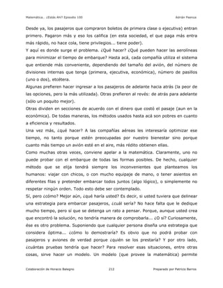 Matemática… ¿Estás Ahí? Episodio 100 www.librosmaravillosos.com Adrián Paenza
Colaboración de Horacio Balegno Preparado por Patricio Barros212
Desde ya, los pasajeros que compraron boletos de primera clase o ejecutiva) entran
primero. Pagaron más y eso los califica (en esta sociedad, el que paga más entra
más rápido, no hace cola, tiene privilegios... tiene poder).
Y aquí es donde surge el problema. ¿Qué hacer? ¿Qué pueden hacer las aerolíneas
para minimizar el tiempo de embarque? Hasta acá, cada compañía utiliza el sistema
que entiende más conveniente, dependiendo del tamaño del avión, del número de
divisiones internas que tenga (primera, ejecutiva, económica), número de pasillos
(uno o dos), etcétera.
Algunas prefieren hacer ingresar a los pasajeros de adelante hacia atrás (la peor de
las opciones, pero la más utilizada). Otras prefieren al revés: de atrás para adelante
(sólo un poquito mejor).
Otras dividen en secciones de acuerdo con el dinero que costó el pasaje (aun en la
económica). De todas maneras, los métodos usados hasta acá son pobres en cuanto
a eficiencia y resultados.
Una vez más, ¿qué hacer? A las compañías aéreas les interesaría optimizar ese
tiempo, no tanto porque estén preocupadas por nuestro bienestar sino porque
cuanto más tiempo un avión esté en el aire, más rédito obtienen ellas.
Como muchas otras veces, conviene apelar a la matemática. Claramente, uno no
puede probar con el embarque de todas las formas posibles. De hecho, cualquier
método que se elija tendrá siempre los inconvenientes que planteamos los
humanos: viajar con chicos, o con mucho equipaje de mano, o tener asientos en
diferentes filas y pretender embarcar todos juntos (algo lógico), o simplemente no
respetar ningún orden. Todo esto debe ser contemplado.
Sí, pero ¿cómo? Mejor aún, ¿qué haría usted? Es decir, si usted tuviera que delinear
una estrategia para embarcar pasajeros, ¿cuál sería? No hace falta que le dedique
mucho tiempo, pero sí que se detenga un rato a pensar. Porque, aunque usted crea
que encontró la solución, no tendría manera de comprobarla... ¿O sí? Curiosamente,
ése es otro problema. Suponiendo que cualquier persona diseña una estrategia que
considera óptima... ¿cómo lo demostraría? Es obvio que no podrá probar con
pasajeros y aviones de verdad porque ¿quién se los prestaría? Y por otro lado,
¿cuántas pruebas tendría que hacer? Para resolver esas situaciones, entre otras
cosas, sirve hacer un modelo. Un modelo (que provee la matemática) permite
 