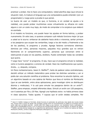 Matemática… ¿Estás Ahí? Episodio 100 www.librosmaravillosos.com Adrián Paenza
Colaboración de Horacio Balegno Preparado por Patricio Barros213
practicar y probar. Eso lo hace una computadora. Usted planifica algo (que simula la
situación real), lo traduce al lenguaje que una computadora puede entender (con un
programador) y luego pone a prueba lo que pensó.
Lo bueno de usar un modelo es que, si funciona, si en verdad se ajusta a la
realidad, uno puede probar muchísimas veces virtualmente su eficacia sin costo
alguno o con un costo muy bajo, de modo de comprobar si la conjetura que elaboró
es acertada.
Si el modelo no funciona, uno puede hacer los ajustes en forma teórica, y probar
nuevamente. En este caso, si quisiera comparar cuál método funciona mejor (el que
a usted se le ocurra: embarcar de adelante hacia atrás o viceversa, sentar primero
a los pasajeros que ocupan las ventanillas, luego a los del medio y finalmente a los
de los pasillos), lo programa y prueba. Agrega factores correctores distintos:
demoras por niños, personas mayores, paquetes muy grandes que no entran
fácilmente en el compartimiento superior, personas que conversan entre sí
obstruyendo el paso en los pasillos, etcétera. Puede contemplar todas las variables
que quiera.
Y luego hace "correr" el programa. O sea, hace que el programa simule la realidad,
como si tuviera pasajeros y aviones de verdad. Hace las modificaciones que quiera.
Anota... y, después, compara.
Un físico norteamericano, Jason H. Steffen65
, harto de padecer estos contratiempos,
decidió utilizar un método matemático para probar las distintas variantes y ver si
podía dar una solución científica al problema. Para encontrar la solución óptima, usó
un algoritmo basado en una cadena de Markov que lleva el nombre de Montecarlo
(que se usa también, entre otras aplicaciones, para investigar cómo se distribuyen
átomos y moléculas). Y lo usó para simular los pasajeros dentro de un avión66
.
Steffen, para empezar, empleó diferentes ideas. Simuló un avión con 120 pasajeros,
con 6 asientos por fila y 20 filas. Agregó una hipótesis extra: no había primera clase
ni clase ejecutiva. Todos iguales. Y supuso que el avión estaba completo. Por
65
Jason H. Steffen trabaja en Fermilab, donde funciona el acelerador de partículas más rápido del mundo (hasta
hoy, porque está a punto de perder ese privilegio cuando entre en funcionamiento el CERN en la frontera franco-
suiza, algo que ya habrá ocurrido cuando este libro llegue a sus manos). Los resultados fueron publicados en
http://arxiv.org/pdf/0802.0733v1 y en un artículo que escribió Philip Ball en la revista Nature, en febrero de 2008.
66
Steffen usó una técnica basada en un algoritmo de optimización conocido con el nombre de Cadena de Markov
Montecarlo (MCMC), similar al algoritmo Metropolis (Metropolis et al., 1953).
 
