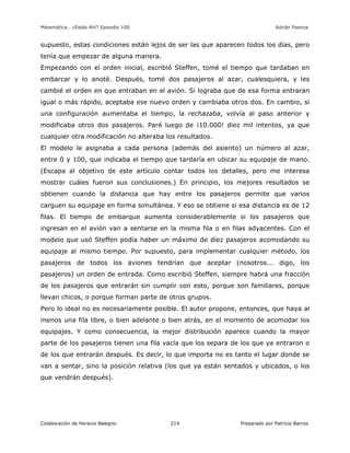 Matemática… ¿Estás Ahí? Episodio 100 www.librosmaravillosos.com Adrián Paenza
Colaboración de Horacio Balegno Preparado por Patricio Barros214
supuesto, estas condiciones están lejos de ser las que aparecen todos los días, pero
tenía que empezar de alguna manera.
Empezando con el orden inicial, escribió Steffen, tomé el tiempo que tardaban en
embarcar y lo anoté. Después, tomé dos pasajeros al azar, cualesquiera, y les
cambié el orden en que entraban en el avión. Si lograba que de esa forma entraran
igual o más rápido, aceptaba ese nuevo orden y cambiaba otros dos. En cambio, si
una configuración aumentaba el tiempo, la rechazaba, volvía al paso anterior y
modificaba otros dos pasajeros. Paré luego de ¡10.000! diez mil intentos, ya que
cualquier otra modificación no alteraba los resultados.
El modelo le asignaba a cada persona (además del asiento) un número al azar,
entre 0 y 100, que indicaba el tiempo que tardaría en ubicar su equipaje de mano.
(Escapa al objetivo de este artículo contar todos los detalles, pero me interesa
mostrar cuáles fueron sus conclusiones.) En principio, los mejores resultados se
obtienen cuando la distancia que hay entre los pasajeros permite que varios
carguen su equipaje en forma simultánea. Y eso se obtiene si esa distancia es de 12
filas. El tiempo de embarque aumenta considerablemente si los pasajeros que
ingresan en el avión van a sentarse en la misma fila o en filas adyacentes. Con el
modelo que usó Steffen podía haber un máximo de diez pasajeros acomodando su
equipaje al mismo tiempo. Por supuesto, para implementar cualquier método, los
pasajeros de todos los aviones tendrían que aceptar (nosotros... digo, los
pasajeros) un orden de entrada. Como escribió Steffen, siempre habrá una fracción
de los pasajeros que entrarán sin cumplir con esto, porque son familiares, porque
llevan chicos, o porque forman parte de otros grupos.
Pero lo ideal no es necesariamente posible. El autor propone, entonces, que haya al
menos una fila libre, o bien adelante o bien atrás, en el momento de acomodar los
equipajes. Y como consecuencia, la mejor distribución aparece cuando la mayor
parte de los pasajeros tienen una fila vacía que los separa de los que ya entraron o
de los que entrarán después. Es decir, lo que importa no es tanto el lugar donde se
van a sentar, sino la posición relativa (los que ya están sentados y ubicados, o los
que vendrán después).
 