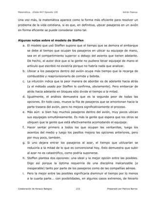 Matemática… ¿Estás Ahí? Episodio 100 www.librosmaravillosos.com Adrián Paenza
Colaboración de Horacio Balegno Preparado por Patricio Barros215
Una vez más, la matemática aparece como la forma más eficiente para resolver un
problema de la vida cotidiana, si es que, en definitiva, ubicar pasajeros en un avión
en forma eficiente se puede considerar como tal.
Algunas notas sobre el modelo de Steffen
a. El modelo que usó Steffen supone que el tiempo que se demora el embarque
se debe al tiempo que ocupan los pasajeros en ubicar su equipaje de mano,
sea en el compartimiento superior o debajo del asiento que tienen adelante.
De hecho, el autor dice que si la gente no pudiera llevar equipaje de mano el
artículo que escribió no existiría porque no habría nada que analizar.
b. Ubicar a los pasajeros dentro del avión ocupa más tiempo que la recarga de
combustible y reaprovisionarlo de comida y bebida.
c. La intuición indica que la peor manera de abordar es de adelante hacia atrás
(y el método usado por Steffen lo confirma, obviamente). Pero embarcar de
atrás hacia adelante en bloques sólo divide el tiempo a la mitad.
d. Igualmente, el análisis demuestra que es la segunda peor de todas las
opciones. En todo caso, mueve la fila de pasajeros que se amontonan hacia la
parte trasera del avión, pero no mejora significativamente el proceso.
e. Más aún: si bien hay muchos pasajeros dentro del avión, muy pocos ubican
sus equipajes simultáneamente. Es más la gente que espera que los otros se
ubiquen que la gente que está efectivamente acomodando el equipaje.
f. Hacer sentar primero a todos los que ocupan las ventanillas, luego los
asientos del medio y luego los pasillos mejora las opciones anteriores, pero
por muy poco, también.
g. Si uno dejara entrar los pasajeros al azar, el tiempo que utilizarían se
reduciría a la mitad de lo que es convencional hoy. Esto demuestra que subir
al azar no es catastrófico, como podría suponerse.
h. Steffen plantea dos opciones: una ideal y la mejor opción entre las posibles.
Digo así porque la óptima requeriría de una disciplina inalcanzable (e
inesperable) tanto por parte de los pasajeros como de las compañías aéreas.
i. Pero la mejor entre las posibles significaría disminuir el tiempo por lo menos
a la cuarta parte... con posibilidades, en algunos casos extremos, de llevarlo
 