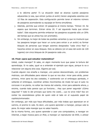 Matemática… ¿Estás Ahí? Episodio 100 www.librosmaravillosos.com Adrián Paenza
Colaboración de Horacio Balegno Preparado por Patricio Barros216
a la ¡décima parte! 7) La situación ideal se alcanza cuando pasajeros
adyacentes (o sea, que entran juntos al avión) tienen asignados asientos con
12 filas de separación. Esta configuración permite tener el máximo número
de pasajeros acomodando su equipaje en forma simultánea.
j. Además, permite que entren 10 pasajeros al mismo tiempo. "Entran 10. Se
espera que terminen. Entran otros 10. Y así siguiendo hasta que entran
todos". Este esquema permite embarcar los pasajeros ocupando sólo un 20%
del tiempo que se utiliza hoy (en promedio).
k. Sin embargo, la mejor de todas las posibles variantes (y que no involucre que
los pasajeros tengan que hacer un curso para entrar a un avión) es formar
bloques de personas que tengan asientos designados "cada cinco filas" y
hacerlos entrar en esos bloques. Esto se obtiene (en el caso del avión de 120
lugares) con cinco bloques de 24 pasajeros cada uno.
10. Final: ¿para qué estudiar matemática?
Usted, ¿sabe manejar? Si sabe, en algún momento tuvo que pasar la tortura del
aprendizaje. Si no sabe, igual va a entender el ejemplo que sigue, porque lo va a
relacionar con alguna otra cosa. Sígame por acá.
Cuando alguien nos enseña a manejar, uno parece descoordinado, con problemas
motrices, con dificultades para retener lo que se nos dice: mirar para atrás, poner
primera, mirar para los dos costados, ir acelerando con el embrague apretado, ir
soltando el embrague, coordinar ambos movimientos de modo tal que el auto no
corcovee ni se plante, no soltar las manos del volante, mirar para adelante ahora, y
encima, cuando todo parece que ya funciona... ¡hay que poner segunda! ¿Cómo
segunda? Y todo lo del principio que tanto me costó... ¿ya no sirve más? Eso sin
contar los escandalosos gritos de quien está al lado en el supuesto papel de
copiloto/entrenador.
Sin embargo, por más que haya dificultades, por más trabas que aparezcan en el
camino, el premio lo vale. Es decir, uno quiere aprender a manejar, porque vale la
pena. Es mejor sabe manejar que no saber hacerlo.
De la misma forma, uno quiere aprender a usar una computadora, a navegar en
Internet, a bajar música para un iPod, a manejar un reproductor de DVD, o utilizar
 
