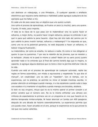Matemática… ¿Estás Ahí? Episodio 100 www.librosmaravillosos.com Adrián Paenza
Colaboración de Horacio Balegno Preparado por Patricio Barros217
con destreza un videojuego, o una filmadora... O cualquier aparato o artefacto
electrónico que requiera cierta destreza o habilidad (usted agregue cualquiera de los
ejemplos que me faltan a mí).
En cada uno de esos casos hay un objetivo que uno quiere cumplir.
Uno sufre el proceso de aprendizaje, se frustra un poco (o mucho), pero uno quiere.
Y punto. El resto, poco importa.
¡Y ésta es la clave de lo que pasa con la matemática! Uno no quiere hacer el
esfuerzo, o mejor dicho, no quiere hacer ningún esfuerzo, porque no entiende ni por
qué ni para qué valdría la pena hacerlo. ¿Qué hay del otro lado del camino por lo
que valdría la pena invertir tiempo, esfuerzo y malasangre? Y la respuesta es que,
como uno no ve la potencial ganancia, no está dispuesto a hacer un esfuerzo, ni
tolerar ninguna frustración.
La matemática, tal como se enseña, no seduce a nadie. Es como si nos obligaran a
querer lo que no queremos. Y por eso la rebelión de los jóvenes, que se resisten y
la rechazan. ¿Acaso no le pasó lo mismo a usted? Nadie (en su sano juicio) quiere
aprender nada si no entiende que al final del camino tendrá algo que lo mejore, lo
capacite, le agregue alguna destreza que no tiene o bien le permita disfrutar más de
la vida.
Cuando uno está en el proceso de aprendizaje de cualquier actividad, repite las
reglas en forma automática, con miedo a equivocarse y respetando "lo que dice el
manual", sin creatividad: uno es sólo un "repetidor". Con el tiempo, con la
experiencia, con la práctica, se permite no mirar el teclado mientras escribe, ni
prestar atención al embrague cuando maneja, ni a los escalones cuando sube o baja
una escalera ni a mantener el equilibrio cuando maneja una bicicleta, etcétera.
Si bien no soy cirujano, intuyo que no es lo mismo operar el primer corazón o el
primer cerebro que el número cien. No es lo mismo enfrentar una cámara con
millones de espectadores la primera vez en un programa en vivo que hacerlo en la
décima temporada ininterrumpida. Ni hacer aterrizar un Jumbo con 400 pasajeros
después de una década de hacerlo sistemáticamente. La experiencia permite que
uno pueda crear, hacer piruetas en el aire, porque la experiencia es la que provee la
red que nos vuelve valientes.
 