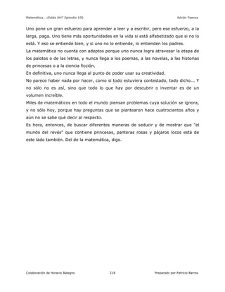 Matemática… ¿Estás Ahí? Episodio 100 www.librosmaravillosos.com Adrián Paenza
Colaboración de Horacio Balegno Preparado por Patricio Barros218
Uno pone un gran esfuerzo para aprender a leer y a escribir, pero ese esfuerzo, a la
larga, paga. Uno tiene más oportunidades en la vida si está alfabetizado que si no lo
está. Y eso se entiende bien, y si uno no lo entiende, lo entienden los padres.
La matemática no cuenta con adeptos porque uno nunca logra atravesar la etapa de
los palotes o de las letras, y nunca llega a los poemas, a las novelas, a las historias
de princesas o a la ciencia ficción.
En definitiva, uno nunca llega al punto de poder usar su creatividad.
No parece haber nada por hacer, como si todo estuviera contestado, todo dicho... Y
no sólo no es así, sino que todo lo que hay por descubrir o inventar es de un
volumen increíble.
Miles de matemáticos en todo el mundo piensan problemas cuya solución se ignora,
y no sólo hoy, porque hay preguntas que se plantearon hace cuatrocientos años y
aún no se sabe qué decir al respecto.
Es hora, entonces, de buscar diferentes maneras de seducir y de mostrar que "el
mundo del revés" que contiene princesas, panteras rosas y pájaros locos está de
este lado también. Del de la matemática, digo.
 