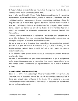 Matemática… ¿Estás Ahí? Episodio 100 www.librosmaravillosos.com Adrián Paenza
Colaboración de Horacio Balegno Preparado por Patricio Barros23
Si hubiera habido premios Nobel de Matemática, la Argentina habría tenido dos
candidatos muy sólidos que sobresalen del resto.
Uno de ellos es el increíble Alberto Pedro Calderón, posiblemente el matemático
argentino más importante de la historia, nacido en Mendoza y fallecido en 1998. Se
recibió de ingeniero y luego se convirtió en un especialista en análisis armónico. Sin
ninguna duda fue el matemático argentino de mayor prestigio internacional en el
siglo XX. El otro es Luis Caffarelli, actualmente radicado en Austin, Texas, miembro
de la Academia de Ciencias de los Estados Unidos. Es el matemático líder en el
mundo en problemas de ecuaciones diferenciales en derivadas parciales con
frontera libre.
Con Luis fuimos compañeros en la Facultad de Ciencias Exactas y Naturales de la
Universidad de Buenos Aires hace cuarenta años. Su potencial en ese momento era
obvio para cualquiera de nosotros, aun como estudiantes.
De una u otra forma, la Argentina tiene matemáticos de prestigio internacional,
produce en el país matemática de excelente nivel y no sólo en la UBA, sino en
Rosario, Córdoba (FAMAF), Santa Fe, Bahía Blanca o La Plata (UNLP), por nombrar
sólo algunos lugares.
Y, por supuesto, tiene también esparcidos por el mundo extraordinarios referentes
en diferentes áreas.
No todos lo han advertido aún, pero como consecuencia de lo que el país produce
en las universidades nacionales, la matemática tiene puestos los pantalones largos
hace tiempo, y ahora sólo necesita que alguien le escriba. Ya es hora de invitarla a
la mesa.
5. David Hilbert y los 23 problemas.
Corría el año 1900. Comenzaba el siglo XX (o terminaba el XIX, como prefiera). La
capital de Francia había sido elegida por los más importantes matemáticos de la
época para discutir sobre el futuro de la ciencia. Allí se realizaría el segundo
Congreso Internacional de Matemática de la historia. Y decidieron que David Hilbert
diera la conferencia inaugural.
 