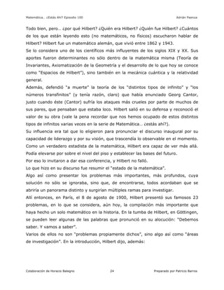 Matemática… ¿Estás Ahí? Episodio 100 www.librosmaravillosos.com Adrián Paenza
Colaboración de Horacio Balegno Preparado por Patricio Barros24
Todo bien, pero… ¿por qué Hilbert? ¿Quién era Hilbert? ¿Quién fue Hilbert? ¿Cuántos
de los que están leyendo esto (no matemáticos, no físicos) escucharon hablar de
Hilbert? Hilbert fue un matemático alemán, que vivió entre 1862 y 1943.
Se lo considera uno de los científicos más influyentes de los siglos XIX y XX. Sus
aportes fueron determinantes no sólo dentro de la matemática misma (Teoría de
Invariantes, Axiomatización de la Geometría y el desarrollo de lo que hoy se conoce
como “Espacios de Hilbert”), sino también en la mecánica cuántica y la relatividad
general.
Además, defendió “a muerte” la teoría de los “distintos tipos de infinito” y “los
números transfinitos” (y tenía razón, claro) que había enunciado Georg Cantor,
justo cuando éste (Cantor) sufría los ataques más crueles por parte de muchos de
sus pares, que pensaban que estaba loco. Hilbert salió en su defensa y reconoció el
valor de su obra (vale la pena recordar que nos hemos ocupado de estos distintos
tipos de infinitos varias veces en la serie de Matemática… ¿estás ahí?).
Su influencia era tal que lo eligieron para pronunciar el discurso inaugural por su
capacidad de liderazgo y por su visión, que trascendía lo observable en el momento.
Como un verdadero estadista de la matemática, Hilbert era capaz de ver más allá.
Podía elevarse por sobre el nivel del piso y establecer las bases del futuro.
Por eso lo invitaron a dar esa conferencia, y Hilbert no falló.
Lo que hizo en su discurso fue resumir el “estado de la matemática”.
Algo así como presentar los problemas más importantes, más profundos, cuya
solución no sólo se ignoraba, sino que, de encontrarse, todos acordaban que se
abriría un panorama distinto y surgirían múltiples ramas para investigar.
Allí entonces, en París, el 8 de agosto de 1900, Hilbert presentó sus famosos 23
problemas, en lo que se considera, aún hoy, la compilación más importante que
haya hecho un solo matemático en la historia. En la tumba de Hilbert, en Göttingen,
se pueden leer algunas de las palabras que pronunció en su alocución: “Debemos
saber. Y vamos a saber”.
Varios de ellos no son “problemas propiamente dichos”, sino algo así como “áreas
de investigación”. En la introducción, Hilbert dijo, además:
 