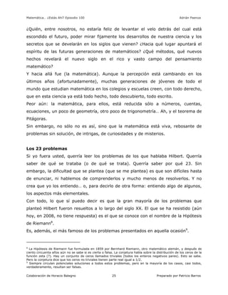 Matemática… ¿Estás Ahí? Episodio 100 www.librosmaravillosos.com Adrián Paenza
Colaboración de Horacio Balegno Preparado por Patricio Barros25
¿Quién, entre nosotros, no estaría feliz de levantar el velo detrás del cual está
escondido el futuro, poder mirar fijamente los desarrollos de nuestra ciencia y los
secretos que se develarán en los siglos que vienen? ¿Hacia qué lugar apuntará el
espíritu de las futuras generaciones de matemáticos? ¿Qué métodos, qué nuevos
hechos revelará el nuevo siglo en el rico y vasto campo del pensamiento
matemático?
Y hacia allá fue (la matemática). Aunque la percepción está cambiando en los
últimos años (afortunadamente), muchas generaciones de jóvenes de todo el
mundo que estudian matemática en los colegios y escuelas creen, con todo derecho,
que en esta ciencia ya está todo hecho, todo descubierto, todo escrito.
Peor aún: la matemática, para ellos, está reducida sólo a números, cuentas,
ecuaciones, un poco de geometría, otro poco de trigonometría… Ah, y el teorema de
Pitágoras.
Sin embargo, no sólo no es así, sino que la matemática está viva, rebosante de
problemas sin solución, de intrigas, de curiosidades y de misterios.
Los 23 problemas
Si yo fuera usted, querría leer los problemas de los que hablaba Hilbert. Querría
saber de qué se trataba (o de qué se trata). Querría saber por qué 23. Sin
embargo, la dificultad que se plantea (que se me plantea) es que son difíciles hasta
de enunciar, ni hablemos de comprenderlos y mucho menos de resolverlos. Y no
crea que yo los entiendo… o, para decirlo de otra forma: entiendo algo de algunos,
los aspectos más elementales.
Con todo, lo que sí puedo decir es que la gran mayoría de los problemas que
planteó Hilbert fueron resueltos a lo largo del siglo XX. El que se ha resistido (aún
hoy, en 2008, no tiene respuesta) es el que se conoce con el nombre de la Hipótesis
de Riemann8
.
Es, además, el más famoso de los problemas presentados en aquella ocasión9
.
8
La Hipótesis de Riemann fue formulada en 1859 por Bernhard Riemann, otro matemático alemán, y después de
ciento cincuenta años aún no se sabe si es cierta o falsa. La conjetura habla sobre la distribución de los ceros de la
función zeta (?). Hay un conjunto de ceros llamados triviales (todos los enteros negativos pares). Esto se sabe.
Pero la conjetura dice que los ceros no triviales tienen parte real igual a 1/2.
9
Siempre circulan potenciales soluciones a todos estos problemas, pero en la mayoría de los casos, casi todos,
verdaderamente, resultan ser falsas.
 
