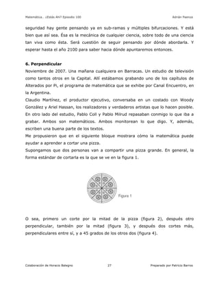 Matemática… ¿Estás Ahí? Episodio 100 www.librosmaravillosos.com Adrián Paenza
Colaboración de Horacio Balegno Preparado por Patricio Barros27
seguridad hay gente pensando ya en sub-ramas y múltiples bifurcaciones. Y está
bien que así sea. Ésa es la mecánica de cualquier ciencia, sobre todo de una ciencia
tan viva como ésta. Será cuestión de seguir pensando por dónde abordarla. Y
esperar hasta el año 2100 para saber hacia dónde apuntaremos entonces.
6. Perpendicular
Noviembre de 2007. Una mañana cualquiera en Barracas. Un estudio de televisión
como tantos otros en la Capital. Allí estábamos grabando uno de los capítulos de
Alterados por Pi, el programa de matemática que se exhibe por Canal Encuentro, en
la Argentina.
Claudio Martínez, el productor ejecutivo, conversaba en un costado con Woody
González y Ariel Hassan, los realizadores y verdaderos artistas que lo hacen posible.
En otro lado del estudio, Pablo Coll y Pablo Milrud repasaban conmigo lo que iba a
grabar. Ambos son matemáticos. Ambos monitorean lo que digo. Y, además,
escriben una buena parte de los textos.
Me propusieron que en el siguiente bloque mostrara cómo la matemática puede
ayudar a aprender a cortar una pizza.
Supongamos que dos personas van a compartir una pizza grande. En general, la
forma estándar de cortarla es la que se ve en la figura 1.
O sea, primero un corte por la mitad de la pizza (figura 2), después otro
perpendicular, también por la mitad (figura 3), y después dos cortes más,
perpendiculares entre sí, y a 45 grados de los otros dos (figura 4).
 
